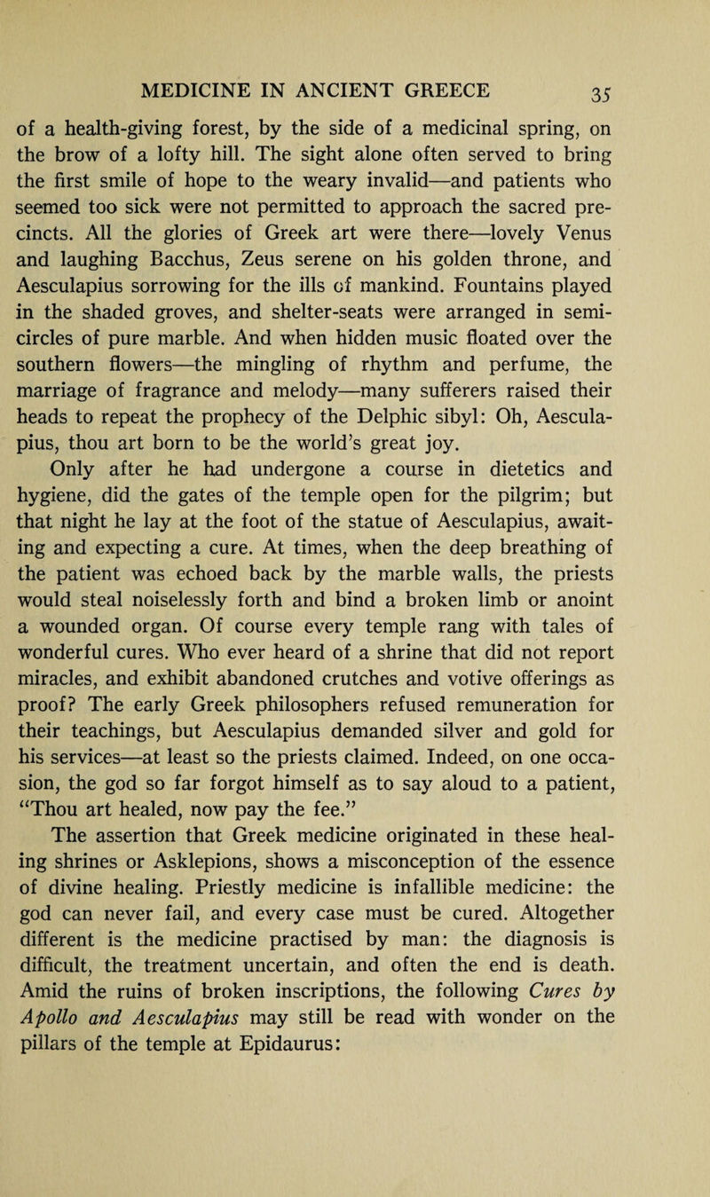 of a health-giving forest, by the side of a medicinal spring, on the brow of a lofty hill. The sight alone often served to bring the first smile of hope to the weary invalid—and patients who seemed too sick were not permitted to approach the sacred pre¬ cincts. All the glories of Greek art were there—lovely Venus and laughing Bacchus, Zeus serene on his golden throne, and Aesculapius sorrowing for the ills of mankind. Fountains played in the shaded groves, and shelter-seats were arranged in semi¬ circles of pure marble. And when hidden music floated over the southern flowers—the mingling of rhythm and perfume, the marriage of fragrance and melody—many sufferers raised their heads to repeat the prophecy of the Delphic sibyl: Oh, Aescula¬ pius, thou art born to be the world’s great joy. Only after he had undergone a course in dietetics and hygiene, did the gates of the temple open for the pilgrim; but that night he lay at the foot of the statue of Aesculapius, await¬ ing and expecting a cure. At times, when the deep breathing of the patient was echoed back by the marble walls, the priests would steal noiselessly forth and bind a broken limb or anoint a wounded organ. Of course every temple rang with tales of wonderful cures. Who ever heard of a shrine that did not report miracles, and exhibit abandoned crutches and votive offerings as proof? The early Greek philosophers refused remuneration for their teachings, but Aesculapius demanded silver and gold for his services—at least so the priests claimed. Indeed, on one occa¬ sion, the god so far forgot himself as to say aloud to a patient, “Thou art healed, now pay the fee.” The assertion that Greek medicine originated in these heal¬ ing shrines or Asklepions, shows a misconception of the essence of divine healing. Priestly medicine is infallible medicine: the god can never fail, and every case must be cured. Altogether different is the medicine practised by man: the diagnosis is difficult, the treatment uncertain, and often the end is death. Amid the ruins of broken inscriptions, the following Cures by Apollo and Aesculapius may still be read with wonder on the pillars of the temple at Epidaurus: