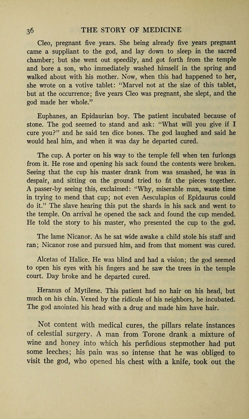 Cleo, pregnant five years. She being already five years pregnant came a suppliant to the god, and lay down to sleep in the sacred chamber; but she went out speedily, and got forth from the temple and bore a son, who immediately washed himself in the spring and walked about with his mother. Now, when this had happened to her, she wrote on a votive tablet: “Marvel not at the size of this tablet, but at the occurrence; five years Cleo was pregnant, she slept, and the god made her whole.” Euphanes, an Epidaurian boy. The patient incubated because of stone. The god seemed to stand and ask: “What will you give if I cure you?” and he said ten dice bones. The god laughed and said he would heal him, and when it was day he departed cured. The cup. A porter on his way to the temple fell when ten furlongs from it. He rose and opening his sack found the contents were broken. Seeing that the cup his master drank from was smashed, he was in despair, and sitting on the ground tried to fit the pieces together. A passer-by seeing this, exclaimed: “Why, miserable man, waste time in trying to mend that cup; not even Aesculapius of Epidaurus could do it.” The slave hearing this put the shards in his sack and went to the temple. On arrival he opened the sack and found the cup mended. He told the story to his master, who presented the cup to the god. The lame Nicanor. As he sat wide awake a child stole his staff and ran; Nicanor rose and pursued him, and from that moment was cured. Alcetas of Halice. He was blind and had a vision; the god seemed to open his eyes with his fingers and he saw the trees in the temple court. Day broke and he departed cured. Heranus of Mytilene. This patient had no hair on his head, but much on his chin. Vexed by the ridicule of his neighbors, he incubated. The god anointed his head with a drug and made him have hair. Not content with medical cures, the pillars relate instances of celestial surgery. A man from Torone drank a mixture of wine and honey into which his perfidious stepmother had put some leeches; his pain was so intense that he was obliged to visit the god, who opened his chest with a knife, took out the