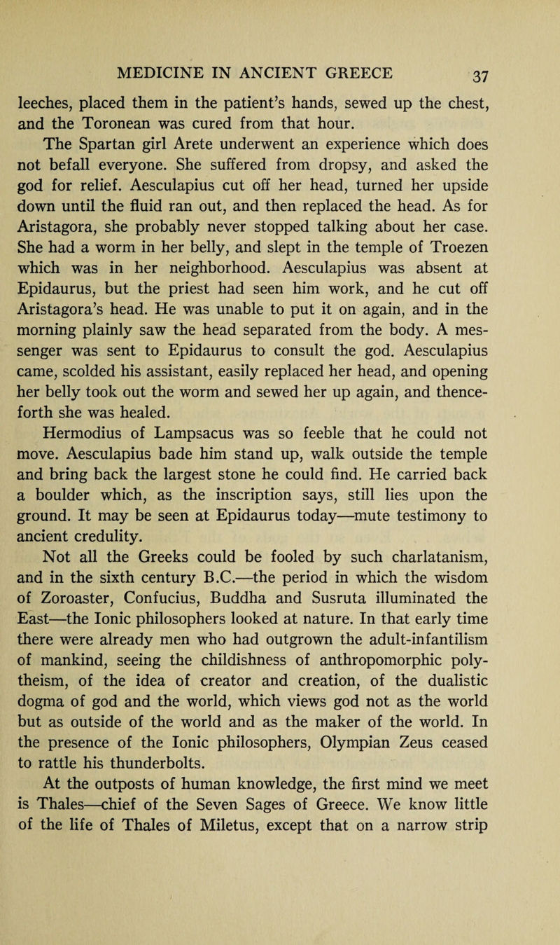 leeches, placed them in the patient’s hands, sewed up the chest, and the Toronean was cured from that hour. The Spartan girl Arete underwent an experience which does not befall everyone. She suffered from dropsy, and asked the god for relief. Aesculapius cut off her head, turned her upside down until the fluid ran out, and then replaced the head. As for Aristagora, she probably never stopped talking about her case. She had a worm in her belly, and slept in the temple of Troezen which was in her neighborhood. Aesculapius was absent at Epidaurus, but the priest had seen him work, and he cut off Aristagora’s head. He was unable to put it on again, and in the morning plainly saw the head separated from the body. A mes¬ senger was sent to Epidaurus to consult the god. Aesculapius came, scolded his assistant, easily replaced her head, and opening her belly took out the worm and sewed her up again, and thence¬ forth she was healed. Hermodius of Lampsacus was so feeble that he could not move. Aesculapius bade him stand up, walk outside the temple and bring back the largest stone he could find. He carried back a boulder which, as the inscription says, still lies upon the ground. It may be seen at Epidaurus today—mute testimony to ancient credulity. Not all the Greeks could be fooled by such charlatanism, and in the sixth century B.C.—the period in which the wisdom of Zoroaster, Confucius, Buddha and Susruta illuminated the East—the Ionic philosophers looked at nature. In that early time there were already men who had outgrown the adult-infantilism of mankind, seeing the childishness of anthropomorphic poly¬ theism, of the idea of creator and creation, of the dualistic dogma of god and the world, which views god not as the world but as outside of the world and as the maker of the world. In the presence of the Ionic philosophers, Olympian Zeus ceased to rattle his thunderbolts. At the outposts of human knowledge, the first mind we meet is Thales—chief of the Seven Sages of Greece. We know little of the life of Thales of Miletus, except that on a narrow strip