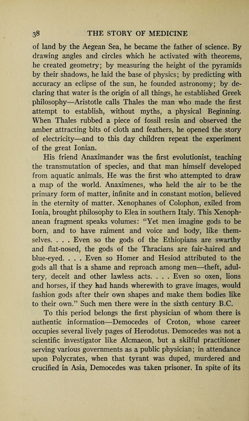 of land by the Aegean Sea, he became the father of science. By drawing angles and circles which he activated with theorems, he created geometry; by measuring the height of the pyramids by their shadows, he laid the base of physics; by predicting with accuracy an eclipse of the sun, he founded astronomy; by de¬ claring that water is the origin of all things, he established Greek philosophy—Aristotle calls Thales the man who made the first attempt to establish, without myths, a physical Beginning. When Thales rubbed a piece of fossil resin and observed the amber attracting bits of cloth and feathers, he opened the story of electricity—and to this day children repeat the experiment of the great Ionian. His friend Anaximander was the first evolutionist, teaching the transmutation of species, and that man himself developed from aquatic animals. He was the first who attempted to draw a map of the world. Anaximenes, who held the air to be the primary form of matter, infinite and in constant motion, believed in the eternity of matter. Xenophanes of Colophon, exiled from Ionia, brought philosophy to Elea in southern Italy. This Xenoph- anean fragment speaks volumes: “Yet men imagine gods to be born, and to have raiment and voice and body, like them¬ selves. . . . Even so the gods of the Ethiopians are swarthy and flat-nosed, the gods of the Thracians are fair-haired and blue-eyed. . . . Even so Homer and Hesiod attributed to the gods all that is a shame and reproach among men—theft, adul¬ tery, deceit and other lawless acts. . . . Even so oxen, lions and horses, if they had hands wherewith to grave images, would fashion gods after their own shapes and make them bodies like to their own.” Such men there were in the sixth century B.C. To this period belongs the first physician of whom there is authentic information—Democedes of Croton, whose career occupies several lively pages of Herodotus. Democedes was not a scientific investigator like Alcmaeon, but a skilful practitioner serving various governments as a public physician; in attendance upon Polycrates, when that tyrant was duped, murdered and crucified in Asia, Democedes was taken prisoner. In spite of its