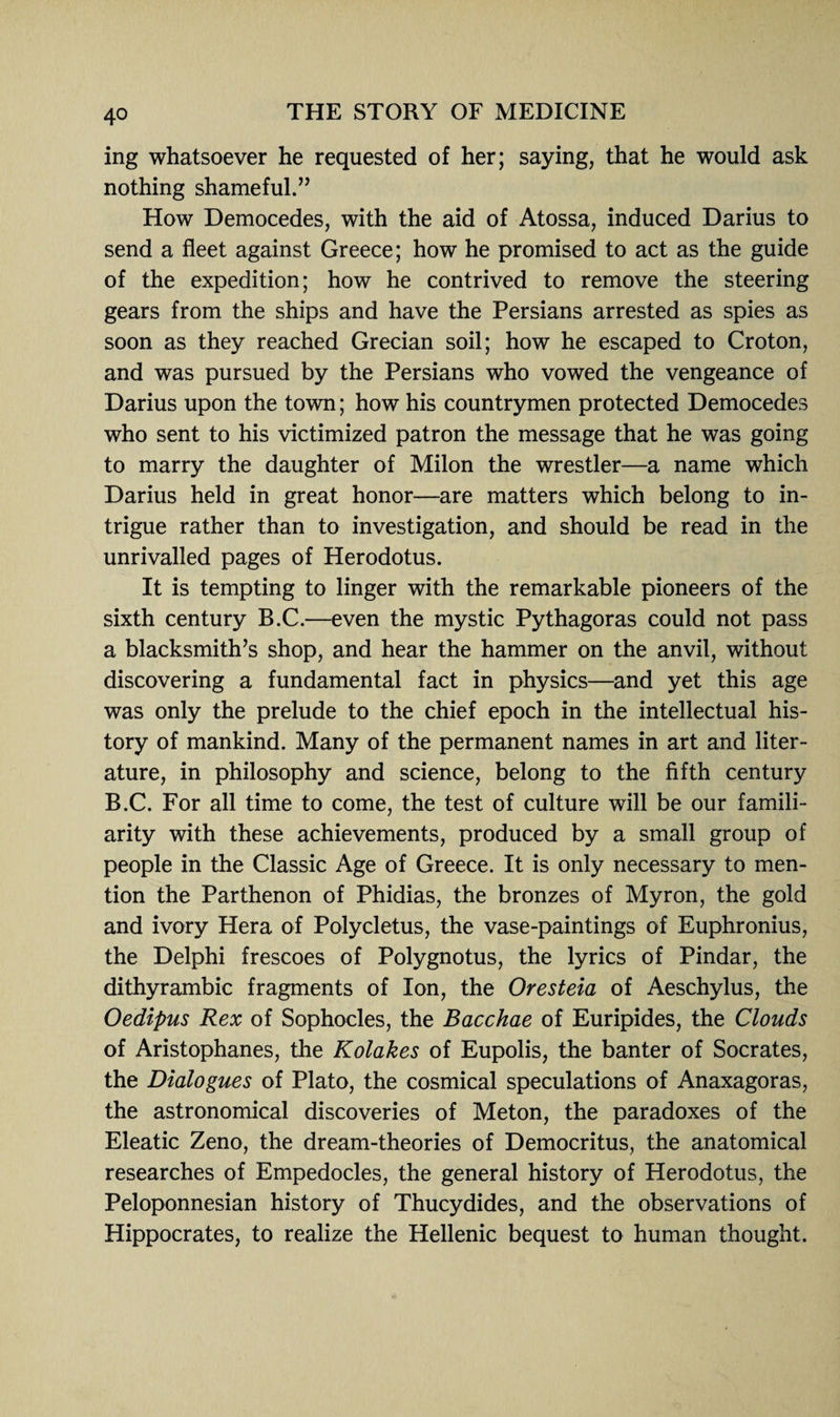 ing whatsoever he requested of her; saying, that he would ask nothing shameful.” How Democedes, with the aid of Atossa, induced Darius to send a fleet against Greece; how he promised to act as the guide of the expedition; how he contrived to remove the steering gears from the ships and have the Persians arrested as spies as soon as they reached Grecian soil; how he escaped to Croton, and was pursued by the Persians who vowed the vengeance of Darius upon the town; how his countrymen protected Democedes who sent to his victimized patron the message that he was going to marry the daughter of Milon the wrestler—a name which Darius held in great honor—are matters which belong to in¬ trigue rather than to investigation, and should be read in the unrivalled pages of Herodotus. It is tempting to linger with the remarkable pioneers of the sixth century B.C.—even the mystic Pythagoras could not pass a blacksmith’s shop, and hear the hammer on the anvil, without discovering a fundamental fact in physics—and yet this age was only the prelude to the chief epoch in the intellectual his¬ tory of mankind. Many of the permanent names in art and liter¬ ature, in philosophy and science, belong to the fifth century B.C. For all time to come, the test of culture will be our famili¬ arity with these achievements, produced by a small group of people in the Classic Age of Greece. It is only necessary to men¬ tion the Parthenon of Phidias, the bronzes of Myron, the gold and ivory Hera of Polycletus, the vase-paintings of Euphronius, the Delphi frescoes of Polygnotus, the lyrics of Pindar, the dithyrambic fragments of Ion, the Oresteia of Aeschylus, the Oedipus Rex of Sophocles, the Bacchae of Euripides, the Clouds of Aristophanes, the Kolakes of Eupolis, the banter of Socrates, the Dialogues of Plato, the cosmical speculations of Anaxagoras, the astronomical discoveries of Meton, the paradoxes of the Eleatic Zeno, the dream-theories of Democritus, the anatomical researches of Empedocles, the general history of Herodotus, the Peloponnesian history of Thucydides, and the observations of Hippocrates, to realize the Hellenic bequest to human thought.
