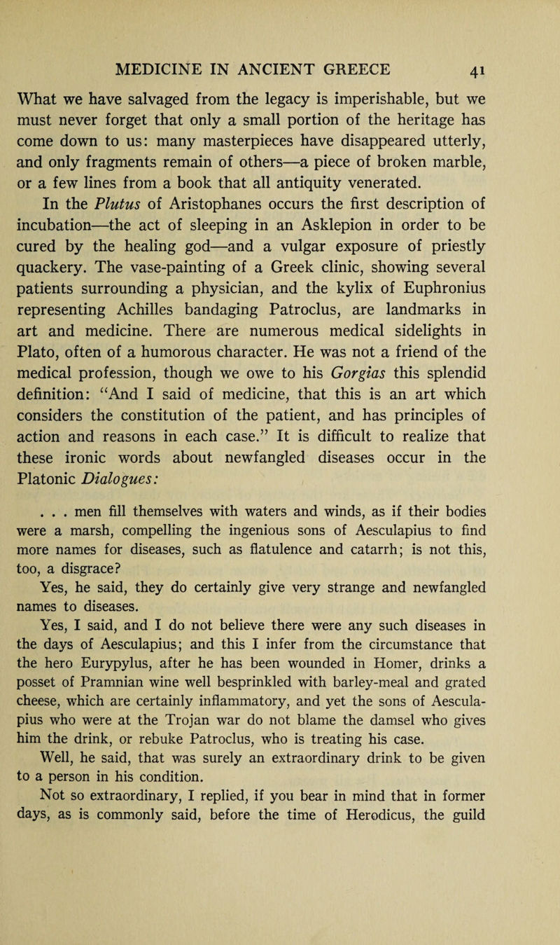 What we have salvaged from the legacy is imperishable, but we must never forget that only a small portion of the heritage has come down to us: many masterpieces have disappeared utterly, and only fragments remain of others—a piece of broken marble, or a few lines from a book that all antiquity venerated. In the Plutus of Aristophanes occurs the first description of incubation—the act of sleeping in an Asklepion in order to be cured by the healing god—and a vulgar exposure of priestly quackery. The vase-painting of a Greek clinic, showing several patients surrounding a physician, and the kylix of Euphronius representing Achilles bandaging Patroclus, are landmarks in art and medicine. There are numerous medical sidelights in Plato, often of a humorous character. He was not a friend of the medical profession, though we owe to his Gorgias this splendid definition: “And I said of medicine, that this is an art which considers the constitution of the patient, and has principles of action and reasons in each case.” It is difficult to realize that these ironic words about newfangled diseases occur in the Platonic Dialogues: . . . men fill themselves with waters and winds, as if their bodies were a marsh, compelling the ingenious sons of Aesculapius to find more names for diseases, such as flatulence and catarrh; is not this, too, a disgrace? Yes, he said, they do certainly give very strange and newfangled names to diseases. Yes, I said, and I do not believe there were any such diseases in the days of Aesculapius; and this I infer from the circumstance that the hero Eurypylus, after he has been wounded in Homer, drinks a posset of Pramnian wine well besprinkled with barley-meal and grated cheese, which are certainly inflammatory, and yet the sons of Aescula¬ pius who were at the Trojan war do not blame the damsel who gives him the drink, or rebuke Patroclus, who is treating his case. Well, he said, that was surely an extraordinary drink to be given to a person in his condition. Not so extraordinary, I replied, if you bear in mind that in former days, as is commonly said, before the time of Herodicus, the guild
