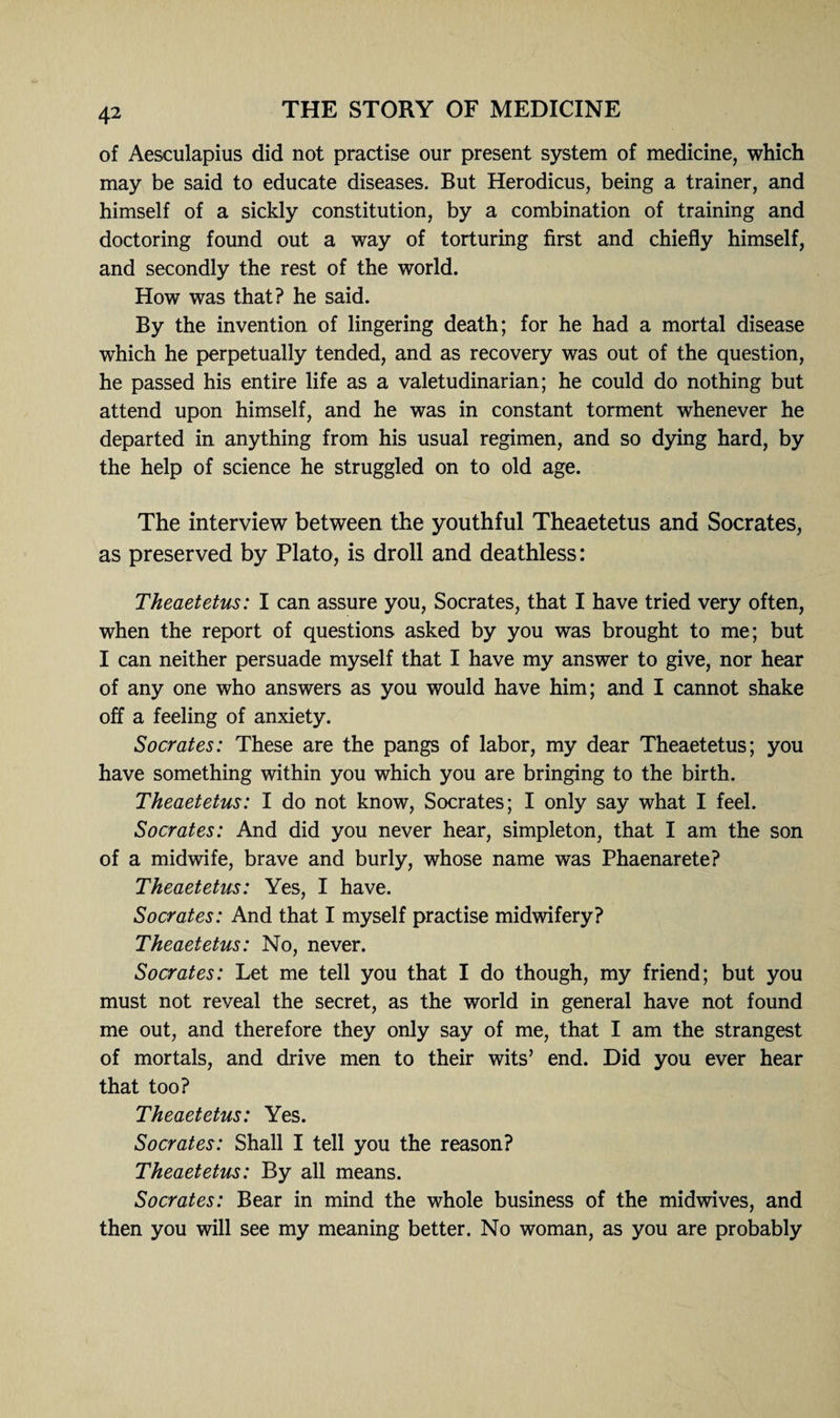 of Aesculapius did not practise our present system of medicine, which may be said to educate diseases. But Herodicus, being a trainer, and himself of a sickly constitution, by a combination of training and doctoring found out a way of torturing first and chiefly himself, and secondly the rest of the world. How was that? he said. By the invention of lingering death; for he had a mortal disease which he perpetually tended, and as recovery was out of the question, he passed his entire life as a valetudinarian; he could do nothing but attend upon himself, and he was in constant torment whenever he departed in anything from his usual regimen, and so dying hard, by the help of science he struggled on to old age. The interview between the youthful Theaetetus and Socrates, as preserved by Plato, is droll and deathless: Theaetetus: I can assure you, Socrates, that I have tried very often, when the report of questions asked by you was brought to me; but I can neither persuade myself that I have my answer to give, nor hear of any one who answers as you would have him; and I cannot shake off a feeling of anxiety. Socrates: These are the pangs of labor, my dear Theaetetus; you have something within you which you are bringing to the birth. Theaetetus: I do not know, Socrates; I only say what I feel. Socrates: And did you never hear, simpleton, that I am the son of a midwife, brave and burly, whose name was Phaenarete? Theaetetus: Yes, I have. Socrates: And that I myself practise midwifery? Theaetetus: No, never. Socrates: Let me tell you that I do though, my friend; but you must not reveal the secret, as the world in general have not found me out, and therefore they only say of me, that I am the strangest of mortals, and drive men to their wits’ end. Did you ever hear that too? Theaetetus: Yes. Socrates: Shall I tell you the reason? Theaetetus: By all means. Socrates: Bear in mind the whole business of the midwives, and then you will see my meaning better. No woman, as you are probably