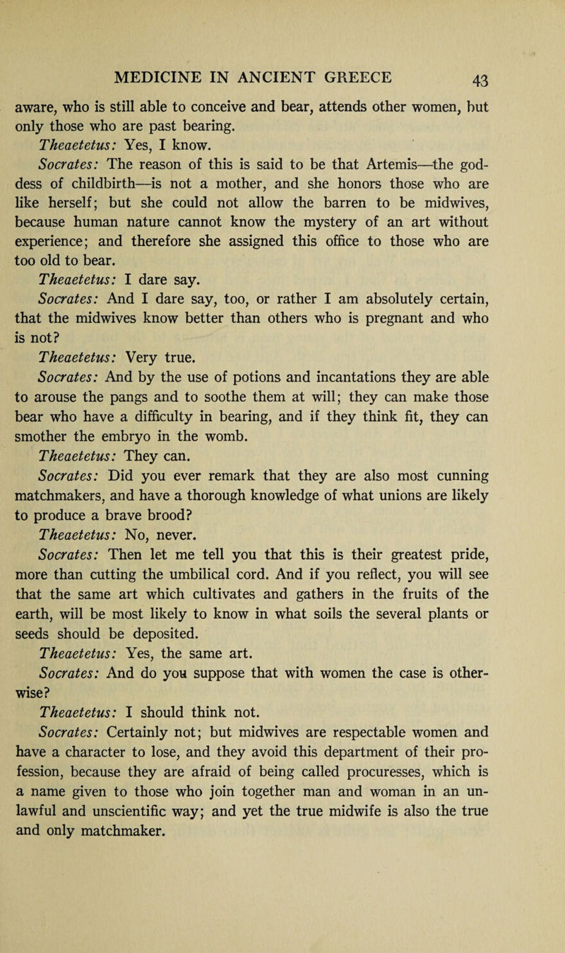 aware, who is still able to conceive and bear, attends other women, but only those who are past bearing. Theaetetus: Yes, I know. Socrates: The reason of this is said to be that Artemis—the god¬ dess of childbirth—is not a mother, and she honors those who are like herself; but she could not allow the barren to be midwives, because human nature cannot know the mystery of an art without experience; and therefore she assigned this office to those who are too old to bear. Theaetetus: I dare say. Socrates: And I dare say, too, or rather I am absolutely certain, that the midwives know better than others who is pregnant and who is not? Theaetetus: Very true. Socrates: And by the use of potions and incantations they are able to arouse the pangs and to soothe them at will; they can make those bear who have a difficulty in bearing, and if they think fit, they can smother the embryo in the womb. Theaetetus: They can. Socrates: Did you ever remark that they are also most cunning matchmakers, and have a thorough knowledge of what unions are likely to produce a brave brood? Theaetetus: No, never. Socrates: Then let me tell you that this is their greatest pride, more than cutting the umbilical cord. And if you reflect, you will see that the same art which cultivates and gathers in the fruits of the earth, will be most likely to know in what soils the several plants or seeds should be deposited. Theaetetus: Yes, the same art. Socrates: And do you suppose that with women the case is other¬ wise? Theaetetus: I should think not. Socrates: Certainly not; but midwives are respectable women and have a character to lose, and they avoid this department of their pro¬ fession, because they are afraid of being called procuresses, which is a name given to those who join together man and woman in an un¬ lawful and unscientific way; and yet the true midwife is also the true and only matchmaker.