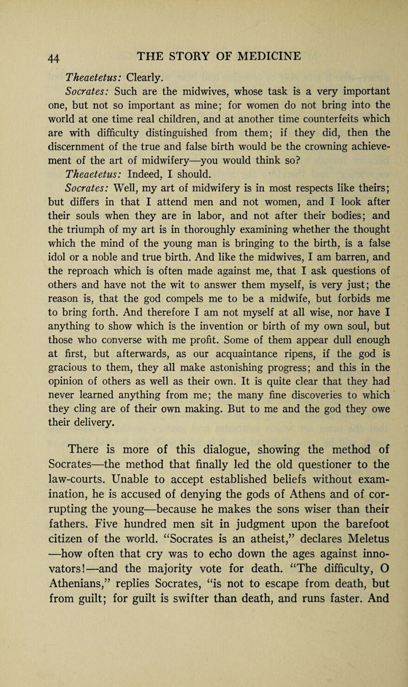 Theaetetus: Clearly. Socrates: Such are the midwives, whose task is a very important one, but not so important as mine; for women do not bring into the world at one time real children, and at another time counterfeits which are with difficulty distinguished from them; if they did, then the discernment of the true and false birth would be the crowning achieve¬ ment of the art of midwifery—you would think so? Theaetetus: Indeed, I should. Socrates: Well, my art of midwifery is in most respects like theirs; but differs in that I attend men and not women, and I look after their souls when they are in labor, and not after their bodies; and the triumph of my art is in thoroughly examining whether the thought which the mind of the young man is bringing to the birth, is a false idol or a noble and true birth. And like the midwives, I am barren, and the reproach which is often made against me, that I ask questions of others and have not the wit to answer them myself, is very just; the reason is, that the god compels me to be a midwife, but forbids me to bring forth. And therefore I am not myself at all wise, nor have I anything to show which is the invention or birth of my own soul, but those who converse with me profit. Some of them appear dull enough at first, but afterwards, as our acquaintance ripens, if the god is gracious to them, they all make astonishing progress; and this in the opinion of others as well as their own. It is quite clear that they had never learned anything from me; the many fine discoveries to which they cling are of their own making. But to me and the god they owe their delivery. There is more of this dialogue, showing the method of Socrates—the method that finally led the old questioner to the law-courts. Unable to accept established beliefs without exam¬ ination, he is accused of denying the gods of Athens and of cor¬ rupting the young—because he makes the sons wiser than their fathers. Five hundred men sit in judgment upon the barefoot citizen of the world. “Socrates is an atheist,” declares Meletus —how often that cry was to echo down the ages against inno¬ vators!—and the majority vote for death. “The difficulty, O Athenians,” replies Socrates, “is not to escape from death, but from guilt; for guilt is swdfter than death, and runs faster. And