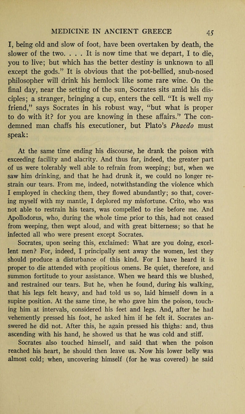 I, being old and slow of foot, have been overtaken by death, the slower of the two. ... It is now time that we depart, I to die, you to live; but which has the better destiny is unknown to all except the gods.” It is obvious that the pot-bellied, snub-nosed philosopher will drink his hemlock like some rare wine. On the final day, near the setting of the sun, Socrates sits amid his dis¬ ciples; a stranger, bringing a cup, enters the cell. “It is well my friend,” says Socrates in his robust way, “but what is proper to do with it? for you are knowing in these affairs.” The con¬ demned man chaffs his executioner, but Plato’s Phaedo must speak: At the same time ending' his discourse, he drank the poison with exceeding facility and alacrity. And thus far, indeed, the greater part of us were tolerably well able to refrain from weeping; but, when we saw him drinking, and that he had drunk it, we could no longer re¬ strain our tears. From me, indeed, notwithstanding the violence which I employed in checking them, they flowed abundantly; so that, cover¬ ing myself with my mantle, I deplored my misfortune. Crito, who was not able to restrain his tears, was compelled to rise before me. And Apollodorus, who, during the whole time prior to this, had not ceased from weeping, then wept aloud, and with great bitterness; so that he infected all who were present except Socrates. Socrates, upon seeing this, exclaimed: What are you doing, excel¬ lent men? For, indeed, I principally sent away the women, lest they should produce a disturbance of this kind. For I have heard it is proper to die attended with propitious omens. Be quiet, therefore, and summon fortitude to your assistance. When we heard this we blushed, and restrained our tears. But he, when he found, during his walking, that his legs felt heavy, and had told us so, laid himself down in a supine position. At the same time, he who gave him the poison, touch¬ ing him at intervals, considered his feet and legs. And, after he had vehemently pressed his foot, he asked him if he felt it. Socrates an¬ swered he did not. After this, he again pressed his thighs: and, thus ascending with his hand, he showed us that he was cold and stiff. Socrates also touched himself, and said that when the poison reached his heart, he should then leave us. Now his lower belly was almost cold; when, uncovering himself (for he was covered) he said