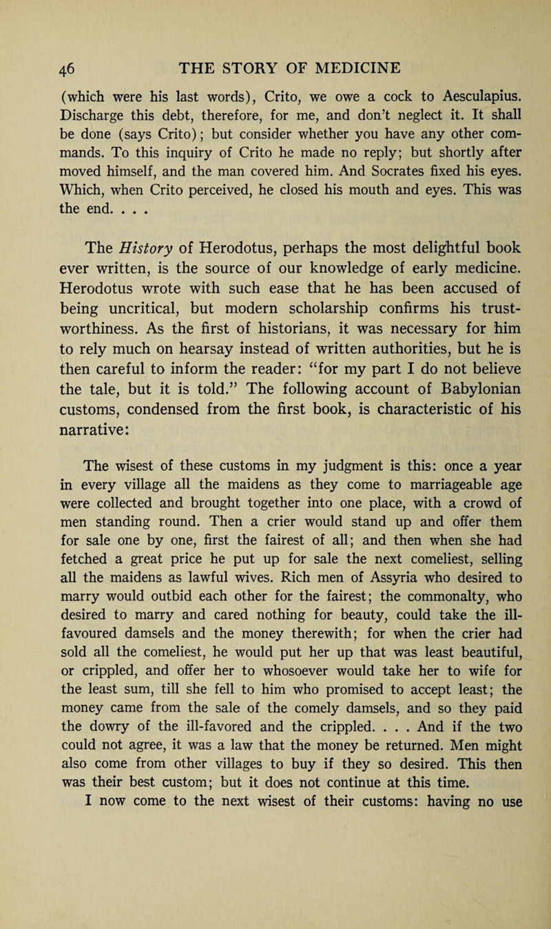 (which were his last words), Crito, we owe a cock to Aesculapius. Discharge this debt, therefore, for me, and don't neglect it. It shall be done (says Crito); but consider whether you have any other com¬ mands. To this inquiry of Crito he made no reply; but shortly after moved himself, and the man covered him. And Socrates fixed his eyes. Which, when Crito perceived, he closed his mouth and eyes. This was the end. . . . The History of Herodotus, perhaps the most delightful book ever written, is the source of our knowledge of early medicine. Herodotus wrote with such ease that he has been accused of being uncritical, but modern scholarship confirms his trust¬ worthiness. As the first of historians, it was necessary for him to rely much on hearsay instead of written authorities, but he is then careful to inform the reader: “for my part I do not believe the tale, but it is told.” The following account of Babylonian customs, condensed from the first book, is characteristic of his narrative: The wisest of these customs in my judgment is this: once a year in every village all the maidens as they come to marriageable age were collected and brought together into one place, with a crowd of men standing round. Then a crier would stand up and offer them for sale one by one, first the fairest of all; and then when she had fetched a great price he put up for sale the next comeliest, selling all the maidens as lawful wives. Rich men of Assyria who desired to marry would outbid each other for the fairest; the commonalty, who desired to marry and cared nothing for beauty, could take the ill- favoured damsels and the money therewith; for when the crier had sold all the comeliest, he would put her up that was least beautiful, or crippled, and offer her to whosoever would take her to wife for the least sum, till she fell to him who promised to accept least; the money came from the sale of the comely damsels, and so they paid the dowry of the ill-favored and the crippled. . . . And if the two could not agree, it was a law that the money be returned. Men might also come from other villages to buy if they so desired. This then was their best custom; but it does not continue at this time. I now come to the next wisest of their customs: having no use