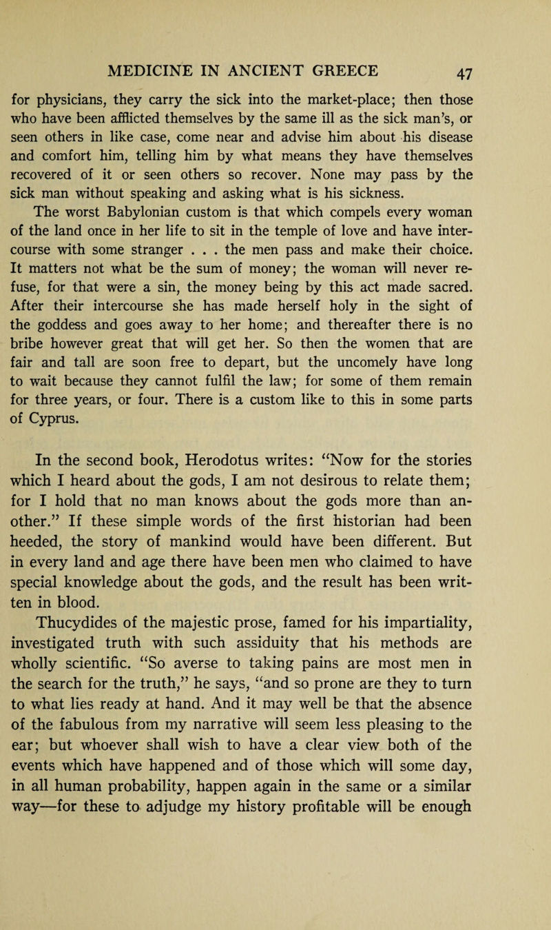 for physicians, they carry the sick into the market-place; then those who have been afflicted themselves by the same ill as the sick man’s, or seen others in like case, come near and advise him about his disease and comfort him, telling him by what means they have themselves recovered of it or seen others so recover. None may pass by the sick man without speaking and asking what is his sickness. The worst Babylonian custom is that which compels every woman of the land once in her life to sit in the temple of love and have inter¬ course with some stranger . . . the men pass and make their choice. It matters not what be the sum of money; the woman will never re¬ fuse, for that were a sin, the money being by this act made sacred. After their intercourse she has made herself holy in the sight of the goddess and goes away to her home; and thereafter there is no bribe however great that will get her. So then the women that are fair and tall are soon free to depart, but the uncomely have long to wait because they cannot fulfil the law; for some of them remain for three years, or four. There is a custom like to this in some parts of Cyprus. In the second book, Herodotus writes: “Now for the stories which I heard about the gods, I am not desirous to relate them; for I hold that no man knows about the gods more than an¬ other.” If these simple words of the first historian had been heeded, the story of mankind would have been different. But in every land and age there have been men who claimed to have special knowledge about the gods, and the result has been writ¬ ten in blood. Thucydides of the majestic prose, famed for his impartiality, investigated truth with such assiduity that his methods are wholly scientific. “So averse to taking pains are most men in the search for the truth,” he says, “and so prone are they to turn to what lies ready at hand. And it may well be that the absence of the fabulous from my narrative will seem less pleasing to the ear; but whoever shall wish to have a clear view both of the events which have happened and of those which will some day, in all human probability, happen again in the same or a similar way—for these to adjudge my history profitable will be enough
