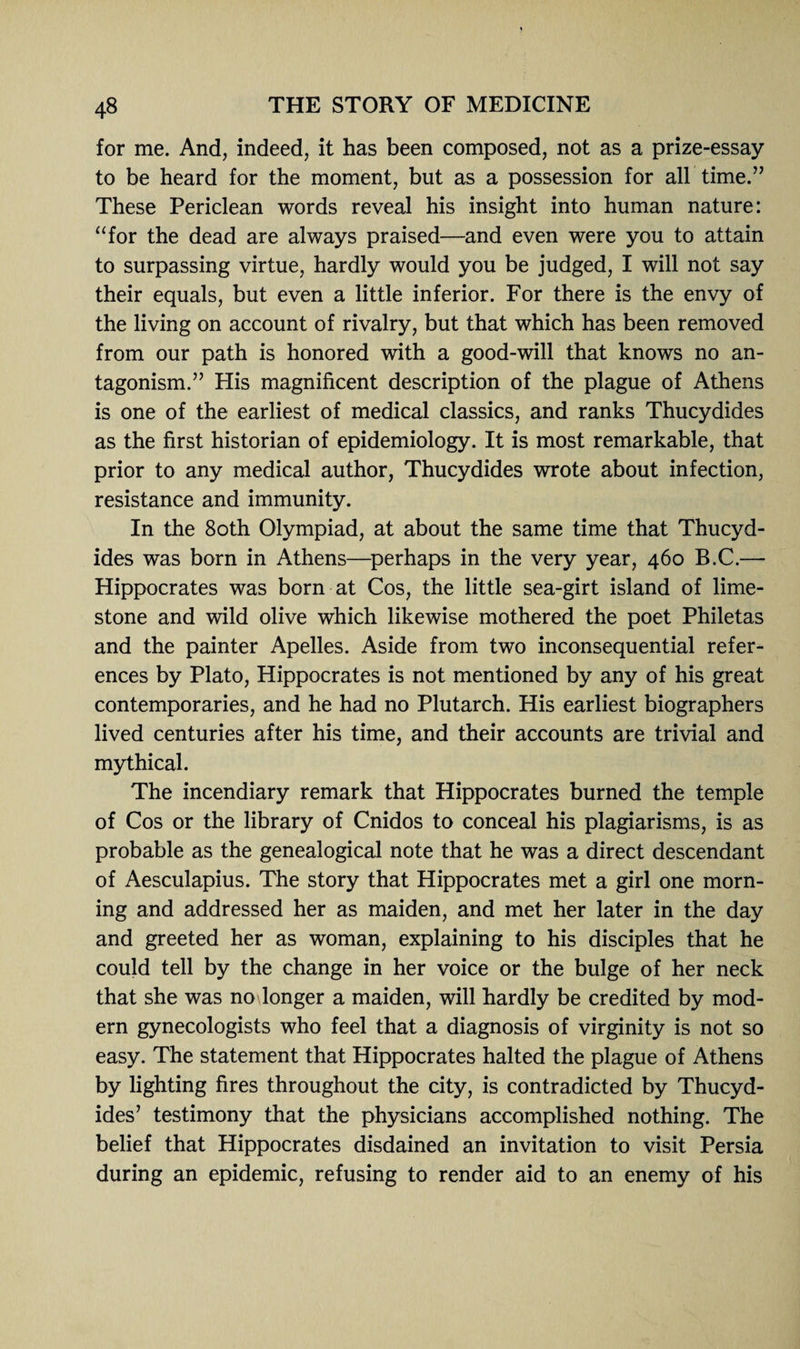 for me. And, indeed, it has been composed, not as a prize-essay to be heard for the moment, but as a possession for all time.” These Periclean words reveal his insight into human nature: “for the dead are always praised—and even were you to attain to surpassing virtue, hardly would you be judged, I will not say their equals, but even a little inferior. For there is the envy of the living on account of rivalry, but that which has been removed from our path is honored with a good-will that knows no an¬ tagonism.” His magnificent description of the plague of Athens is one of the earliest of medical classics, and ranks Thucydides as the first historian of epidemiology. It is most remarkable, that prior to any medical author, Thucydides wrote about infection, resistance and immunity. In the 80th Olympiad, at about the same time that Thucyd¬ ides was born in Athens—perhaps in the very year, 460 B.C.— Hippocrates was born at Cos, the little sea-girt island of lime¬ stone and wild olive which likewise mothered the poet Philetas and the painter Apelles. Aside from two inconsequential refer¬ ences by Plato, Hippocrates is not mentioned by any of his great contemporaries, and he had no Plutarch. His earliest biographers lived centuries after his time, and their accounts are trivial and mythical. The incendiary remark that Hippocrates burned the temple of Cos or the library of Cnidos to conceal his plagiarisms, is as probable as the genealogical note that he was a direct descendant of Aesculapius. The story that Hippocrates met a girl one morn¬ ing and addressed her as maiden, and met her later in the day and greeted her as woman, explaining to his disciples that he could tell by the change in her voice or the bulge of her neck that she was no longer a maiden, will hardly be credited by mod¬ ern gynecologists who feel that a diagnosis of virginity is not so easy. The statement that Hippocrates halted the plague of Athens by lighting fires throughout the city, is contradicted by Thucyd¬ ides’ testimony that the physicians accomplished nothing. The belief that Hippocrates disdained an invitation to visit Persia during an epidemic, refusing to render aid to an enemy of his