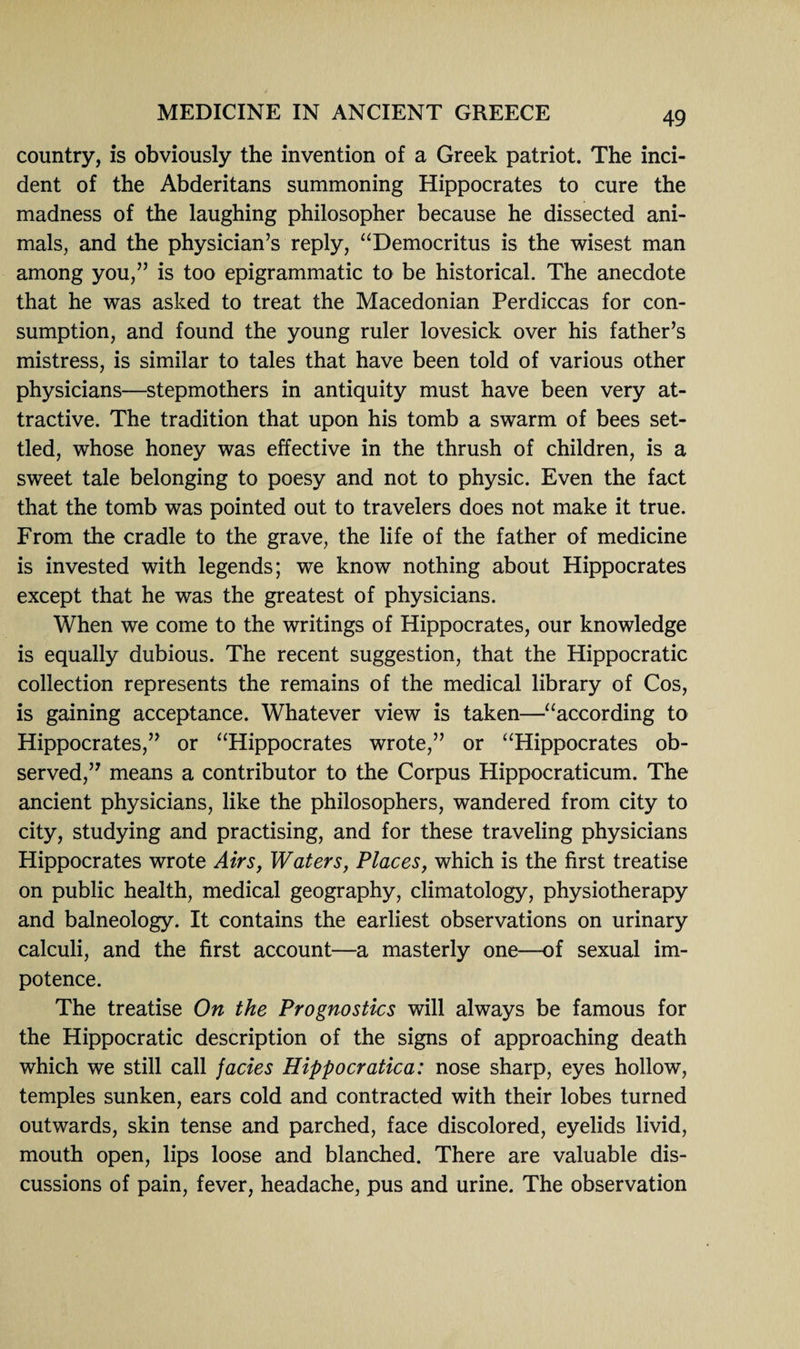 country, is obviously the invention of a Greek patriot. The inci¬ dent of the Abderitans summoning Hippocrates to cure the madness of the laughing philosopher because he dissected ani¬ mals, and the physician’s reply, “Democritus is the wisest man among you,” is too epigrammatic to be historical. The anecdote that he was asked to treat the Macedonian Perdiccas for con¬ sumption, and found the young ruler lovesick over his father’s mistress, is similar to tales that have been told of various other physicians—stepmothers in antiquity must have been very at¬ tractive. The tradition that upon his tomb a swarm of bees set¬ tled, whose honey was effective in the thrush of children, is a sweet tale belonging to poesy and not to physic. Even the fact that the tomb was pointed out to travelers does not make it true. From the cradle to the grave, the life of the father of medicine is invested with legends; we know nothing about Hippocrates except that he was the greatest of physicians. When we come to the writings of Hippocrates, our knowledge is equally dubious. The recent suggestion, that the Hippocratic collection represents the remains of the medical library of Cos, is gaining acceptance. Whatever view is taken—“according to Hippocrates,” or “Hippocrates wrote,” or “Hippocrates ob¬ served,” means a contributor to the Corpus Hippocraticum. The ancient physicians, like the philosophers, wandered from city to city, studying and practising, and for these traveling physicians Hippocrates wrote Airs, Waters, Places, which is the first treatise on public health, medical geography, climatology, physiotherapy and balneology. It contains the earliest observations on urinary calculi, and the first account—a masterly one—of sexual im¬ potence. The treatise On the Prognostics will always be famous for the Hippocratic description of the signs of approaching death which we still call facies Hippocratica: nose sharp, eyes hollow, temples sunken, ears cold and contracted with their lobes turned outwards, skin tense and parched, face discolored, eyelids livid, mouth open, lips loose and blanched. There are valuable dis¬ cussions of pain, fever, headache, pus and urine. The observation