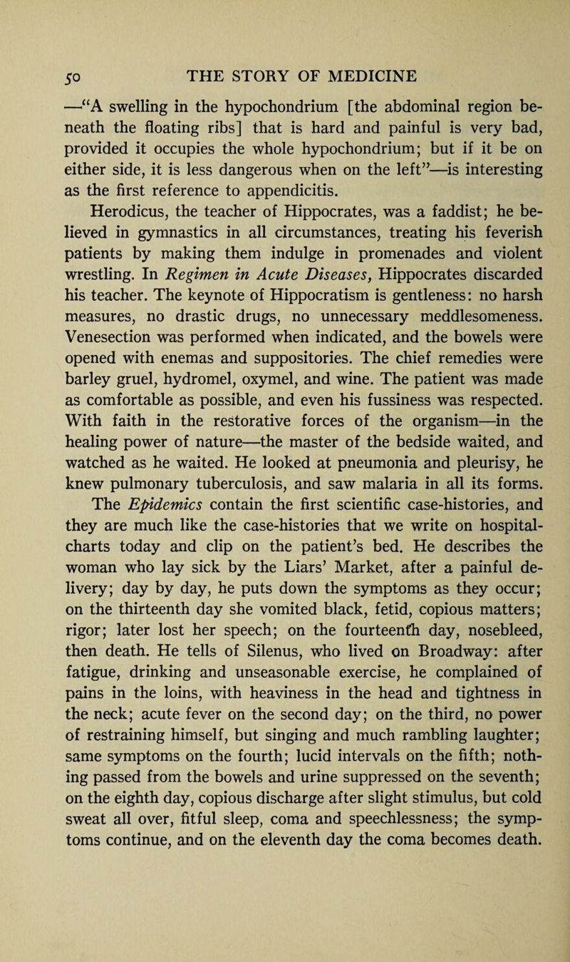 —“A swelling in the hypochondrium [the abdominal region be¬ neath the floating ribs] that is hard and painful is very bad, provided it occupies the whole hypochondrium; but if it be on either side, it is less dangerous when on the left”—is interesting as the first reference to appendicitis. Herodicus, the teacher of Hippocrates, was a faddist; he be¬ lieved in gymnastics in all circumstances, treating his feverish patients by making them indulge in promenades and violent wrestling. In Regimen in Acute Diseases, Hippocrates discarded his teacher. The keynote of Hippocratism is gentleness: no harsh measures, no drastic drugs, no unnecessary meddlesomeness. Venesection was performed when indicated, and the bowels were opened with enemas and suppositories. The chief remedies were barley gruel, hydromel, oxymel, and wine. The patient was made as comfortable as possible, and even his fussiness was respected. With faith in the restorative forces of the organism—in the healing power of nature—the master of the bedside waited, and watched as he waited. He looked at pneumonia and pleurisy, he knew pulmonary tuberculosis, and saw malaria in all its forms. The Epidemics contain the first scientific case-histories, and they are much like the case-histories that we write on hospital- charts today and clip on the patient’s bed. He describes the woman who lay sick by the Liars’ Market, after a painful de¬ livery; day by day, he puts down the symptoms as they occur; on the thirteenth day she vomited black, fetid, copious matters; rigor; later lost her speech; on the fourteenth day, nosebleed, then death. He tells of Silenus, who lived on Broadway: after fatigue, drinking and unseasonable exercise, he complained of pains in the loins, with heaviness in the head and tightness in the neck; acute fever on the second day; on the third, no power of restraining himself, but singing and much rambling laughter; same symptoms on the fourth; lucid intervals on the fifth; noth¬ ing passed from the bowels and urine suppressed on the seventh; on the eighth day, copious discharge after slight stimulus, but cold sweat all over, fitful sleep, coma and speechlessness; the symp¬ toms continue, and on the eleventh day the coma becomes death.