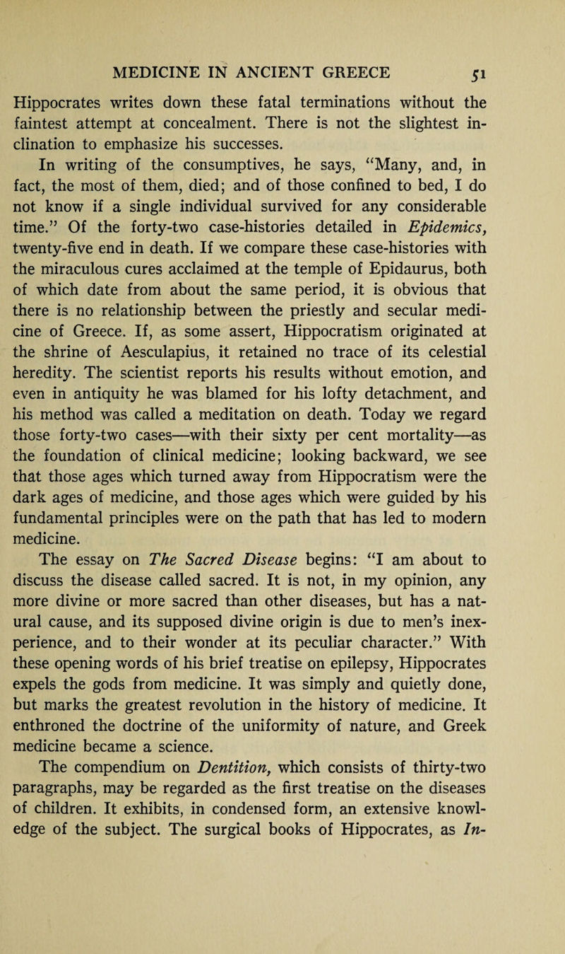Hippocrates writes down these fatal terminations without the faintest attempt at concealment. There is not the slightest in¬ clination to emphasize his successes. In writing of the consumptives, he says, “Many, and, in fact, the most of them, died; and of those confined to bed, I do not know if a single individual survived for any considerable time.” Of the forty-two case-histories detailed in Epidemics, twenty-five end in death. If we compare these case-histories with the miraculous cures acclaimed at the temple of Epidaurus, both of which date from about the same period, it is obvious that there is no relationship between the priestly and secular medi¬ cine of Greece. If, as some assert, Hippocratism originated at the shrine of Aesculapius, it retained no trace of its celestial heredity. The scientist reports his results without emotion, and even in antiquity he was blamed for his lofty detachment, and his method was called a meditation on death. Today we regard those forty-two cases—with their sixty per cent mortality—as the foundation of clinical medicine; looking backward, we see that those ages which turned away from Hippocratism were the dark ages of medicine, and those ages which were guided by his fundamental principles were on the path that has led to modern medicine. The essay on The Sacred Disease begins: “I am about to discuss the disease called sacred. It is not, in my opinion, any more divine or more sacred than other diseases, but has a nat¬ ural cause, and its supposed divine origin is due to men’s inex¬ perience, and to their wonder at its peculiar character.” With these opening words of his brief treatise on epilepsy, Hippocrates expels the gods from medicine. It was simply and quietly done, but marks the greatest revolution in the history of medicine. It enthroned the doctrine of the uniformity of nature, and Greek medicine became a science. The compendium on Dentition, which consists of thirty-two paragraphs, may be regarded as the first treatise on the diseases of children. It exhibits, in condensed form, an extensive knowl¬ edge of the subject. The surgical books of Hippocrates, as In-