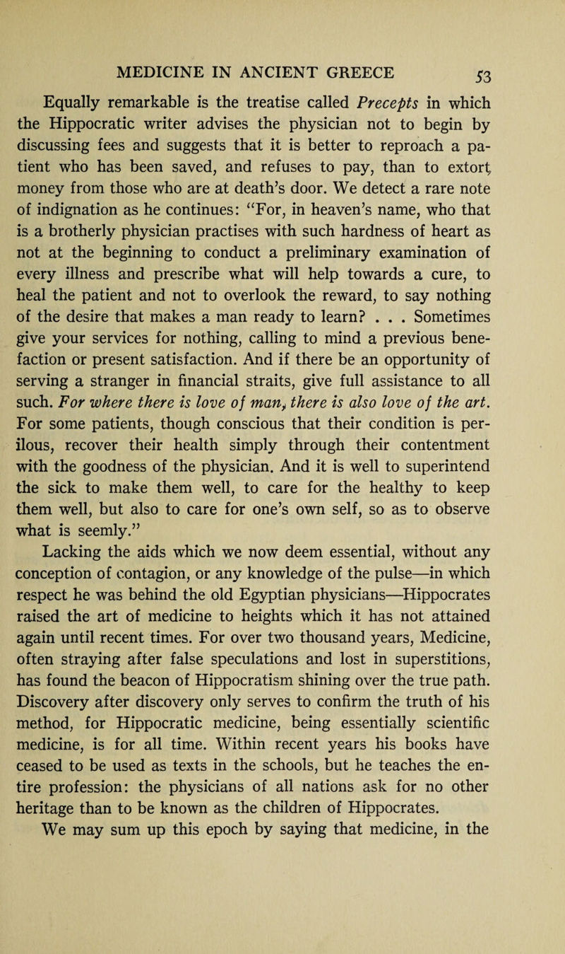 Equally remarkable is the treatise called Precepts in which the Hippocratic writer advises the physician not to begin by discussing fees and suggests that it is better to reproach a pa¬ tient who has been saved, and refuses to pay, than to extort, money from those who are at death’s door. We detect a rare note of indignation as he continues: “For, in heaven’s name, who that is a brotherly physician practises with such hardness of heart as not at the beginning to conduct a preliminary examination of every illness and prescribe what will help towards a cure, to heal the patient and not to overlook the reward, to say nothing of the desire that makes a man ready to learn? . . . Sometimes give your services for nothing, calling to mind a previous bene¬ faction or present satisfaction. And if there be an opportunity of serving a stranger in financial straits, give full assistance to all such. For where there is love of many there is also love of the art. For some patients, though conscious that their condition is per¬ ilous, recover their health simply through their contentment with the goodness of the physician. And it is well to superintend the sick to make them well, to care for the healthy to keep them well, but also to care for one’s own self, so as to observe what is seemly.” Lacking the aids which we now deem essential, without any conception of contagion, or any knowledge of the pulse—in which respect he was behind the old Egyptian physicians—Hippocrates raised the art of medicine to heights which it has not attained again until recent times. For over two thousand years, Medicine, often straying after false speculations and lost in superstitions, has found the beacon of Hippocratism shining over the true path. Discovery after discovery only serves to confirm the truth of his method, for Hippocratic medicine, being essentially scientific medicine, is for all time. Within recent years his books have ceased to be used as texts in the schools, but he teaches the en¬ tire profession: the physicians of all nations ask for no other heritage than to be known as the children of Hippocrates. We may sum up this epoch by saying that medicine, in the