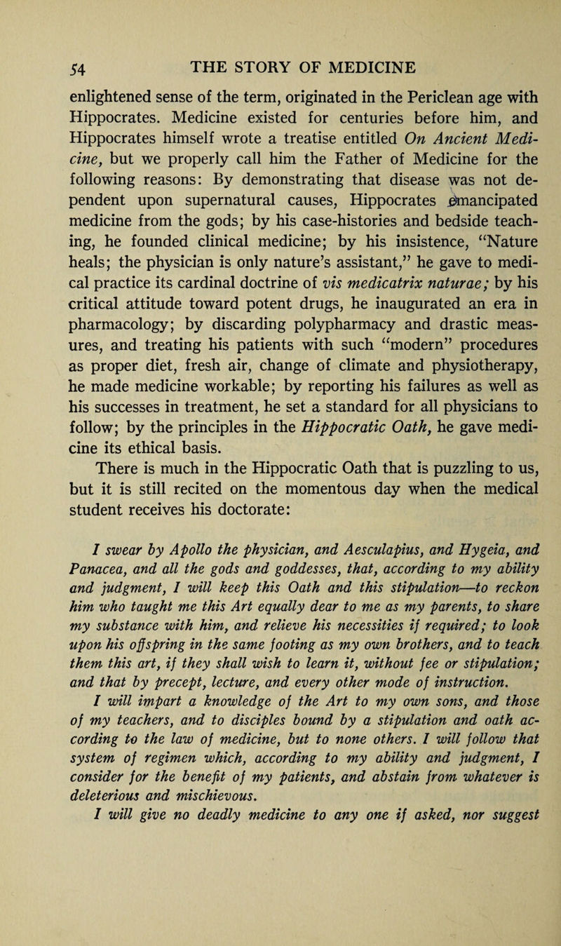 enlightened sense of the term, originated in the Periclean age with Hippocrates. Medicine existed for centuries before him, and Hippocrates himself wrote a treatise entitled On Ancient Medi¬ cine, but we properly call him the Father of Medicine for the following reasons: By demonstrating that disease was not de¬ pendent upon supernatural causes, Hippocrates emancipated medicine from the gods; by his case-histories and bedside teach¬ ing, he founded clinical medicine; by his insistence, “Nature heals; the physician is only nature’s assistant,” he gave to medi¬ cal practice its cardinal doctrine of vis medicatrix naturae; by his critical attitude toward potent drugs, he inaugurated an era in pharmacology; by discarding polypharmacy and drastic meas¬ ures, and treating his patients with such “modern” procedures as proper diet, fresh air, change of climate and physiotherapy, he made medicine workable; by reporting his failures as well as his successes in treatment, he set a standard for all physicians to follow; by the principles in the Hippocratic Oath, he gave medi¬ cine its ethical basis. There is much in the Hippocratic Oath that is puzzling to us, but it is still recited on the momentous day when the medical student receives his doctorate: I swear by Apollo the physician, and Aesculapius, and Hygeia, and Panacea, and all the gods and goddesses, that, according to my ability and judgment, I will keep this Oath and this stipulation—to reckon him who taught me this Art equally dear to me as my parents, to share my substance with him, and relieve his necessities ij required; to look upon his offspring in the same footing as my own brothers, and to teach them this art, if they shall wish to learn it, without fee or stipulation; and that by precept, lecture, and every other mode of instruction. I will impart a knowledge of the Art to my own sons, and those of my teachers, and to disciples bound by a stipulation and oath ac¬ cording to the law of medicine, but to none others. I will follow that system of regimen which, according to my ability and judgment, I consider for the benefit of my patients, and abstain from whatever is deleterious and mischievous. I will give no deadly medicine to any one if asked, nor suggest