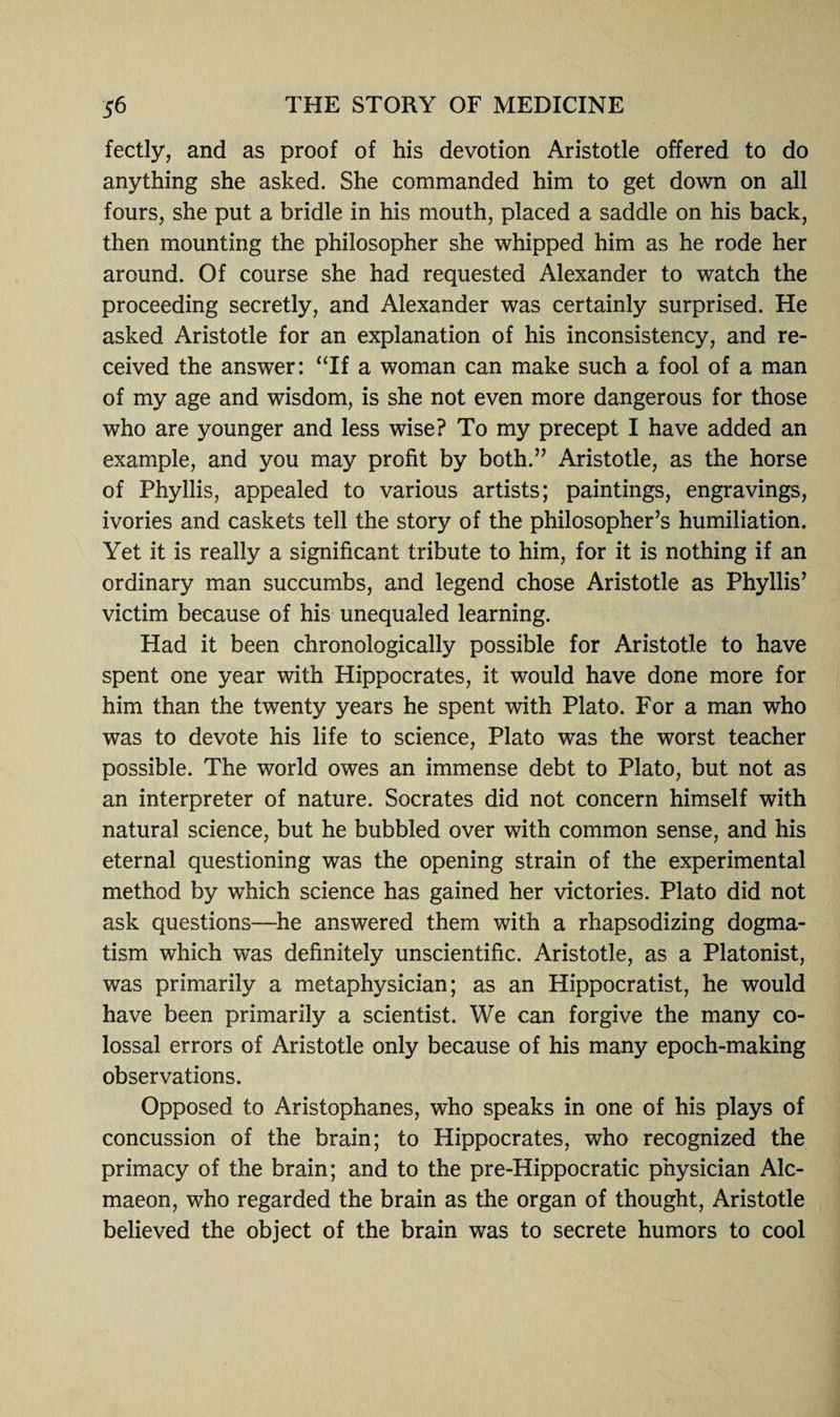 fectly, and as proof of his devotion Aristotle offered to do anything she asked. She commanded him to get down on all fours, she put a bridle in his mouth, placed a saddle on his back, then mounting the philosopher she whipped him as he rode her around. Of course she had requested Alexander to watch the proceeding secretly, and Alexander was certainly surprised. He asked Aristotle for an explanation of his inconsistency, and re¬ ceived the answer: “If a woman can make such a fool of a man of my age and wisdom, is she not even more dangerous for those who are younger and less wise? To my precept I have added an example, and you may profit by both.” Aristotle, as the horse of Phyllis, appealed to various artists; paintings, engravings, ivories and caskets tell the story of the philosopher’s humiliation. Yet it is really a significant tribute to him, for it is nothing if an ordinary man succumbs, and legend chose Aristotle as Phyllis’ victim because of his unequaled learning. Had it been chronologically possible for Aristotle to have spent one year with Hippocrates, it would have done more for him than the twenty years he spent with Plato. For a man who was to devote his life to science, Plato was the worst teacher possible. The world owes an immense debt to Plato, but not as an interpreter of nature. Socrates did not concern himself with natural science, but he bubbled over with common sense, and his eternal questioning was the opening strain of the experimental method by which science has gained her victories. Plato did not ask questions—he answered them with a rhapsodizing dogma¬ tism which was definitely unscientific. Aristotle, as a Platonist, was primarily a metaphysician; as an Hippocratist, he would have been primarily a scientist. We can forgive the many co¬ lossal errors of Aristotle only because of his many epoch-making observations. Opposed to Aristophanes, who speaks in one of his plays of concussion of the brain; to Hippocrates, who recognized the primacy of the brain; and to the pre-Hippocratic physician Alc- maeon, who regarded the brain as the organ of thought, Aristotle believed the object of the brain was to secrete humors to cool