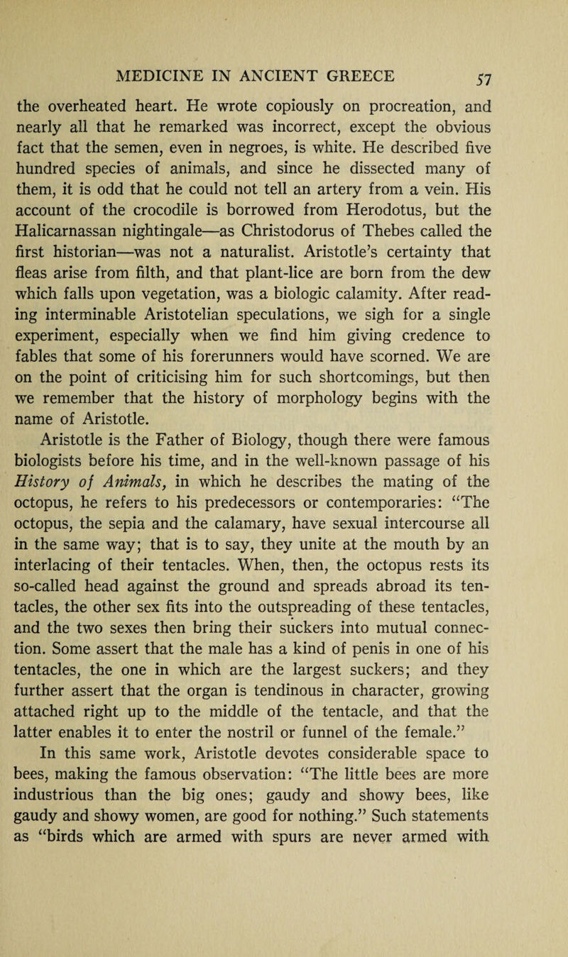 the overheated heart. He wrote copiously on procreation, and nearly all that he remarked was incorrect, except the obvious fact that the semen, even in negroes, is white. He described five hundred species of animals, and since he dissected many of them, it is odd that he could not tell an artery from a vein. His account of the crocodile is borrowed from Herodotus, but the Halicarnassan nightingale—as Christodorus of Thebes called the first historian—was not a naturalist. Aristotle’s certainty that fleas arise from filth, and that plant-lice are born from the dew which falls upon vegetation, was a biologic calamity. After read¬ ing interminable Aristotelian speculations, we sigh for a single experiment, especially when we find him giving credence to fables that some of his forerunners would have scorned. We are on the point of criticising him for such shortcomings, but then wre remember that the history of morphology begins with the name of Aristotle. Aristotle is the Father of Biology, though there were famous biologists before his time, and in the well-known passage of his History of Animals, in which he describes the mating of the octopus, he refers to his predecessors or contemporaries: “The octopus, the sepia and the calamary, have sexual intercourse all in the same way; that is to say, they unite at the mouth by an interlacing of their tentacles. When, then, the octopus rests its so-called head against the ground and spreads abroad its ten¬ tacles, the other sex fits into the outspreading of these tentacles, and the two sexes then bring their suckers into mutual connec¬ tion. Some assert that the male has a kind of penis in one of his tentacles, the one in which are the largest suckers; and they further assert that the organ is tendinous in character, growing attached right up to the middle of the tentacle, and that the latter enables it to enter the nostril or funnel of the female.” In this same work, Aristotle devotes considerable space to bees, making the famous observation: “The little bees are more industrious than the big ones; gaudy and showy bees, like gaudy and showy women, are good for nothing.” Such statements as “birds which are armed with spurs are never armed with