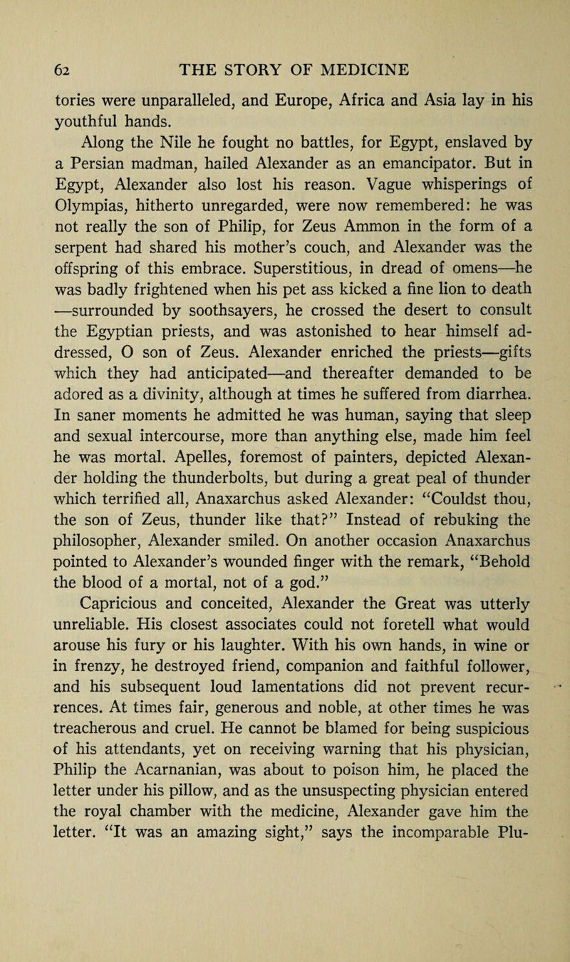 tories were unparalleled, and Europe, Africa and Asia lay in his youthful hands. Along the Nile he fought no battles, for Egypt, enslaved by a Persian madman, hailed Alexander as an emancipator. But in Egypt, Alexander also lost his reason. Vague whisperings of Olympias, hitherto unregarded, were now remembered: he was not really the son of Philip, for Zeus Ammon in the form of a serpent had shared his mother’s couch, and Alexander was the offspring of this embrace. Superstitious, in dread of omens—he was badly frightened when his pet ass kicked a fine lion to death —surrounded by soothsayers, he crossed the desert to consult the Egyptian priests, and was astonished to hear himself ad¬ dressed, O son of Zeus. Alexander enriched the priests—gifts which they had anticipated—and thereafter demanded to be adored as a divinity, although at times he suffered from diarrhea. In saner moments he admitted he was human, saying that sleep and sexual intercourse, more than anything else, made him feel he was mortal. Apelles, foremost of painters, depicted Alexan¬ der holding the thunderbolts, but during a great peal of thunder which terrified all, Anaxarchus asked Alexander: “Couldst thou, the son of Zeus, thunder like that?” Instead of rebuking the philosopher, Alexander smiled. On another occasion Anaxarchus pointed to Alexander’s wounded finger with the remark, “Behold the blood of a mortal, not of a god.” Capricious and conceited, Alexander the Great was utterly unreliable. His closest associates could not foretell what would arouse his fury or his laughter. With his own hands, in wine or in frenzy, he destroyed friend, companion and faithful follower, and his subsequent loud lamentations did not prevent recur¬ rences. At times fair, generous and noble, at other times he was treacherous and cruel. He cannot be blamed for being suspicious of his attendants, yet on receiving warning that his physician, Philip the Acarnanian, was about to poison him, he placed the letter under his pillow, and as the unsuspecting physician entered the royal chamber with the medicine, Alexander gave him the letter. “It was an amazing sight,” says the incomparable Plu-