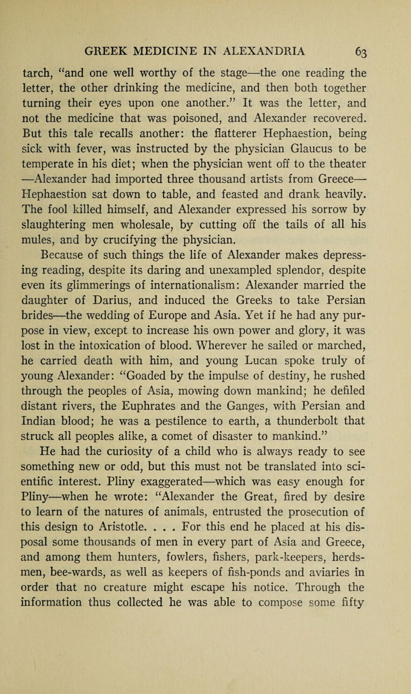 tarch, “and one well worthy of the stage—the one reading the letter, the other drinking the medicine, and then both together turning their eyes upon one another.” It was the letter, and not the medicine that was poisoned, and Alexander recovered. But this tale recalls another: the flatterer Hephaestion, being sick with fever, was instructed by the physician Glaucus to be temperate in his diet; when the physician went off to the theater —Alexander had imported three thousand artists from Greece— Hephaestion sat down to table, and feasted and drank heavily. The fool killed himself, and Alexander expressed his sorrow by slaughtering men wholesale, by cutting off the tails of all his mules, and by crucifying the physician. Because of such things the life of Alexander makes depress¬ ing reading, despite its daring and unexampled splendor, despite even its glimmerings of internationalism: Alexander married the daughter of Darius, and induced the Greeks to take Persian brides—the wedding of Europe and Asia. Yet if he had any pur¬ pose in view, except to increase his own power and glory, it was lost in the intoxication of blood. Wherever he sailed or marched, he carried death with him, and young Lucan spoke truly of young Alexander: “Goaded by the impulse of destiny, he rushed through the peoples of Asia, mowing down mankind; he defiled distant rivers, the Euphrates and the Ganges, with Persian and Indian blood; he was a pestilence to earth, a thunderbolt that struck all peoples alike, a comet of disaster to mankind.” He had the curiosity of a child who is always ready to see something new or odd, but this must not be translated into sci¬ entific interest. Pliny exaggerated—which was easy enough for Pliny—when he wrote: “Alexander the Great, fired by desire to learn of the natures of animals, entrusted the prosecution of this design to Aristotle. ... For this end he placed at his dis¬ posal some thousands of men in every part of Asia and Greece, and among them hunters, fowlers, fishers, park-keepers, herds¬ men, bee-wards, as well as keepers of fish-ponds and aviaries in order that no creature might escape his notice. Through the information thus collected he was able to compose some fifty