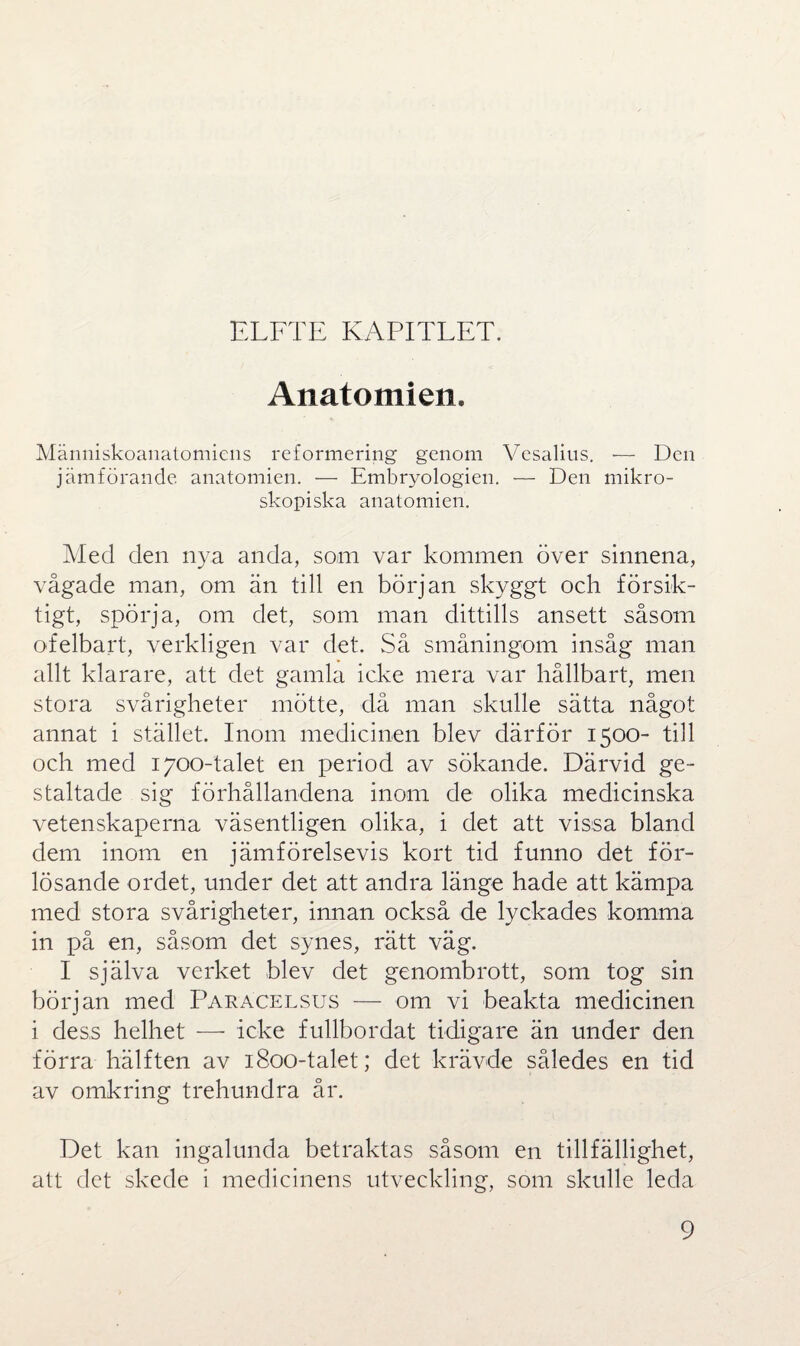 ELFTE KAPITLET. Anatomien. Människoanatomiens reformering genom Vesalius. — Den jämförande anatomien. — Embryologien. — Den mikro¬ skopiska anatomien. Med den nya anda, som var kommen över sinnena, vågade man, om än till en början skyggt och försik¬ tigt, spörja, om det, som man dittills ansett såsom ofelbart, verkligen var det. Så småningom insåg man allt klarare, att det gamla icke mera var hållbart, men stora svårigheter mötte, då man skulle sätta något annat i stället. Inom medicinen blev därför 1500- till och med 1700-talet en period av sökande. Därvid ge¬ staltade sig förhållandena inom de olika medicinska vetenskaperna väsentligen olika, i det att vissa bland dem inom en jämförelsevis kort tid funno det för¬ lösande ordet, under det att andra länge hade att kämpa med stora svårigheter, innan också de lyckades komma in på en, såsom det synes, rätt väg. I själva verket blev det genombrott, som tog sin början med Paråcelsus — om vi beakta medicinen i dess helhet — icke fullbordat tidigare än under den förra hälften av 1800-talet; det krävde således en tid av omkring trehundra år. Det kan ingalunda betraktas såsom en tillfällighet, att det skede i medicinens utveckling, som skulle leda