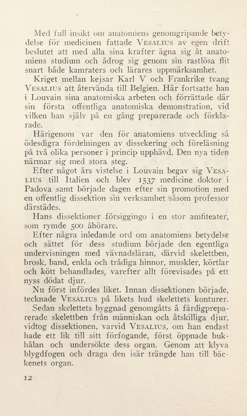 Med full insikt om anatomiens genomgripande bety¬ delse för medicinen fattade Vesälius av egen drift beslutet att med alla sina krafter ägna sig åt anato¬ miens studium och ådrog sig genom sin rastlösa flit snart både kamraters och lärares uppmärksamhet. Kriget mellan kejsar Karl V och Frankrike tvang Vesälius att återvända till Belgien. Här fortsatte han i Louvain sina anatomiska arbeten och förrättade där sin första offentliga anatomiska demonstration, vid vilken han själv på en gång preparerade och förkla¬ rade. Härigenom var den för anatomiens utveckling så ödesdigra fördelningen av dissekering och föreläsning på två olika personer i princip upphävd. Den nya tiden närmar sig med stora steg. Efter något års vistelse i Louvain begav sig Vesa- lius till Italien och blev 1537 medicine doktor i Padova samt började dagen efter sin promotion med en offentlig dissektion sin verksamhet såsom professor därstädes. Plans dissektioner försiggingo i en stor amfiteater, som rymde 500 åhörare. Efter några inledande ord om anatomiens betydelse och sättet för dess studium började den egentliga undervisningen med vävnadsläran, därvid skelettben, brosk, band, enkla och trådiga hinnor, muskler, körtlar och kött behandlades, varefter allt förevisades på ett nyss dödat djur. Nu först infördes liket. Innan dissektionen började, tecknade Vesälius på likets hud skelettets konturer. Sedan skelettets byggnad genomgåtts å färdigprepa- rerade skelettben från människan och åtskilliga djur, vidtog dissektionen, varvid Vesälius, om han endast hade ett lik till sitt förfogande, först öppnade buk¬ hålan och undersökte dess organ. Genom att klyva blygdfogen och draga den isär trängde han till bäc¬ kenets organ.