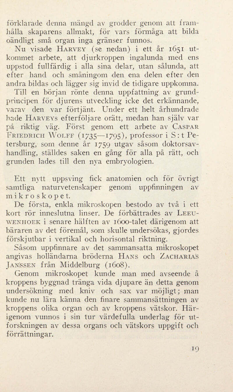 förklarade denna mängd av grodder genom att fram¬ hålla skaparens allmakt, för vars förmåga att bilda oändligt små organ inga gränser funnos. Nu visade Harvey (se nedan) i ett år 1651 ut¬ kommet arbete, att djurkroppen ingalunda med ens uppstod fullfärdig i alla sina delar, utan sålunda, att efter hand och småningom den ena delen efter den andra bildas och lägger sig invid de tidigare uppkomna. Till en början rönte denna uppfattning av grund¬ principen för djurens utveckling icke det erkännande, varav den var förtjänt. Under ett helt århundrade hade Harveys efterföljare orätt, medan han själv var på riktig väg. Först genom ett arbete av Caspar Friedrich Wolff (1735—1795), professor i S : t Pe¬ tersburg, som denne år 1759 utgav såsom doktorsav¬ handling, ställdes saken en gång för alla på rätt, och grunden lades till den nya embryologien. Ett nytt uppsving fick anatomien och för övrigt samtliga naturvetenskaper genom uppfinningen av mikroskopet. De första, enkla mikroskopen bestodo av två i ett kort rör inneslutna linser. De förbättrades av Leeu- wenhoek i senare hälften av 1600-talet därigenom att bäraren av det föremål, sona skulle undersökas, gjordes förskjutbar i vertikal och horisontal riktning. Såsom uppfinnare av det sammansatta mikroskopet angivas holländarna bröderna Hans och ZachariaS JanJssen från Middelburg (1608). Genom mikroskopet kunde man med avseende å kroppens byggnad tränga vida djupare än detta genom undersökning med kniv och sax var möjligt; man kunde nu lära känna den finare sammansättningen av kroppens olika organ och av kroppens vätskor. Här¬ igenom vunnos i sin tur värdefulla underlag för ut¬ forskningen av dessa organs och vätskors uppgift och förrättningar.
