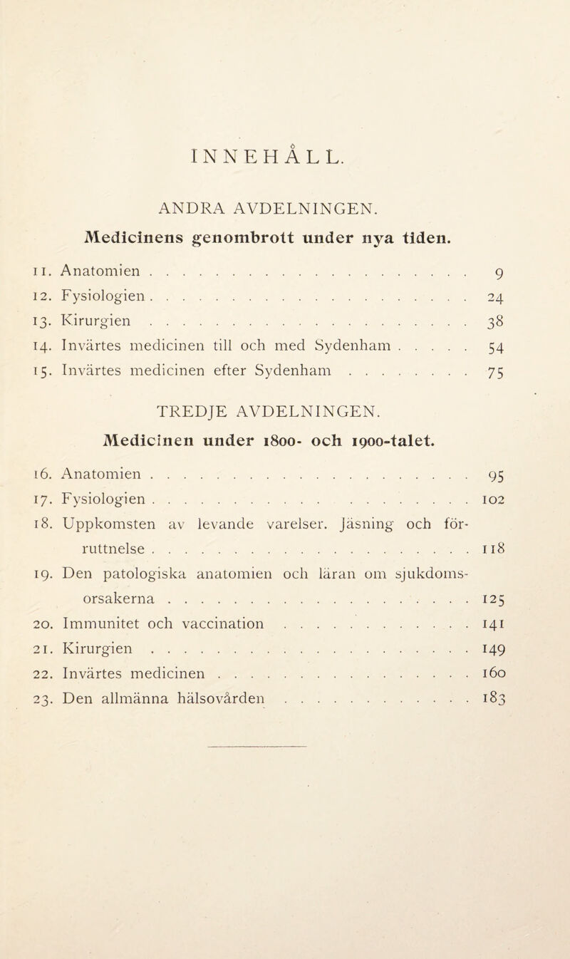 INNEHÅLL. ANDRA AVDELNINGEN. Medicinens genombrott under nya tiden. 11. Anatomien. 9 12. Fysiologien. 24 13. Kirurgien.38 14. Invärtes medicinen till och med Sydenham. 54 15. Invärtes medicinen efter Sydenham.75 TREDJE AVDELNINGEN. Medicinen under 1800- och 1900-talet. 16. Anatomien. 95 17. Fysiologien.102 18. Uppkomsten av levande varelser. Jäsning och för¬ ruttnelse .118 19. Den patologiska anatomien och läran om sjukdoms¬ orsakerna .125 20. Immunitet och vaccination.141 21. Kirurgien.149 22. Invärtes medicinen.160 23. Den allmänna hälsovården.183