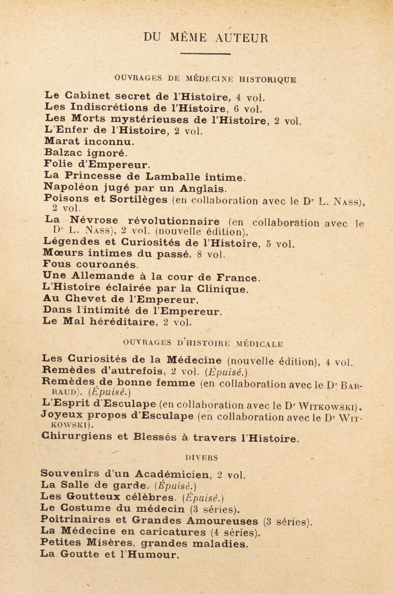 DU MÊME AUTEUR OUVRAGES DE MÉDECINE HISTORIQUE ' Le Cabinet secret de l’Histoire, 4 vol. Les Indiscrétions de l’Histoire, 6 vol. Les Morts mystérieuses de l’Histoire, 2 vol. L’Enfer de l’Histoire, 2 vol. Marat inconnu. Balzac ignoré. Folie d’Empereur. La Princesse de Lamballe intime. Napoléon jugé par un Anglais. Poisons et Sortilèges (en collaboration avec le Dr L. Nass), 2 vol. La Névrose révolutionnaire (en collaboration avec le Dr L. Nass), 2 vol. (nouvelle édition). Légendes et Curiosités de l’Histoire, 5 vol. Mœurs intimes du passé, 8 vol. Fous couronnés. Une Allemande à la cour de France. L’Histoire éclairée par la Clinique. Au Chevet de l’Empereur. Dans l’intimité de l’Empereur. Le Mal héréditaire, 2 vol. OUVRAGES D’HISTOIRE MÉDICALE Les Curiosités de la Médecine (nouvelle édition), 4 vol Remèdes d’autrefois, 2 vol. {Épuisé.) Remèdes de bonne femme (en collaboration avec le Dr Bar- raud). (Epuisé.) L’Esprit d Esculape (en collaboration avec le Dr Witkowski). Joyeux propos d’Esculape (en collaboration avec le Dr Wit¬ kowski). Chirurgiens et Blessés à travers l’Histoire. divers Souvenirs d’un Académicien, 2 vol. La Salle de garde. (Épuisé.) Les Goutteux célèbres. (Épuisé.) Le Costume du médecin (3 séries). Poitrinaires et Grandes Amoureuses (3 séries). La Médecine en caricatures (4 séries). Petites Misères, grandes maladies. La Goutte et l Humour.