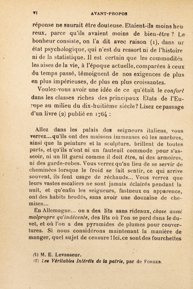réponse ne saurait être douteuse. Etaient-ils moins heu reux, parce qu’ils avaient moins de bien-être ? Le bonheur consiste, on l’a dit avec raison (i), dans ur état psychologique, qui n’est du ressort ni de l’histoire ni de la statistique. Il est certain que les commodités les aises de la vie, à l’époque actuelle, comparées à ceux du temps passé, témoignent de nos exigences de plus en plus impérieuses, de plus en plus croissantes. Voulez-vous avoir une idée de ce qu’était le confort dans les classes riches des principaux Etats de l’Eu¬ rope au milieu du dix-huitième siècle? Lisez ce passage d’un livre (2) publié en 1764 : Allez dans les palais des seigneurs italiens, vous verrez...qu’ils ont des maisons immenses où les marbres, ainsi que la peinture et la sculpture, brillent de toutes parts, et qu’ils n’ont ni un fauteuil commode pour s'as¬ seoir, ni un lit garni comme il doit être, ni des armoires^ ni des garde-robes. Vous verrez qu’au lieu de se servir de cheminées lorsque le froid se fait sentir, ce qui arrive souvent, ils font usage de réchauds... Vous verrez que leurs vastes escaliers ne sont jamais éclairés pendant la nuit, et qu’enfïn les seigneurs, fastueux en apparence, ont des habits brodés, sans avoir une douzaine de che¬ mises... En Allemagne... on a des lits sans rideaux, chose aussi malpropre qu’indécente, des lits où l'on se perd dans le du¬ vet, et où l’on a des pyramides de plumes pour couver¬ tures. Si nous considérons maintenant la manière de manger, quel sujet de censure ! Ici,ce sontdes fourchettes fl) M. E. Levasseur. 12) Les Véritables Intérêts de la patrie, par de Forges.
