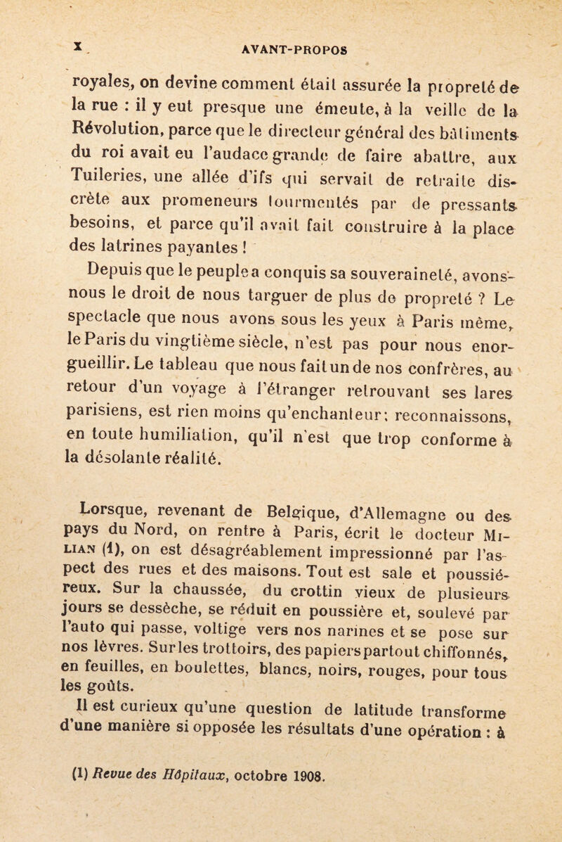 royales, on devine comment était assurée la propreté de la rue : il y eut presque une émeute, à la veille de la Révolution, parce que le directeur général des bâtiments du roi avait eu l’audace grande de faire abattre, aux Tuileries, une allée d’ifs qui servait de retraite dis¬ crète aux promeneurs tourmentés par de pressants- besoins, et parce qu’il avait fait construire à la place des latrines payantes ! Depuis que le peuple a conquis sa souveraineté, avons- nous le droit de nous targuer de plus de propreté ? Le spectacle que nous avons sous les yeux à Paris même, le Paris du vingtième siècle, n’est pas pour nous enor¬ gueillir. Le tableau que nous fait un de nos confrères, au retour d’un voyage à l’étranger retrouvant ses lares parisiens, est rien moins qu enchanteur*, reconnaissons, en toute humiliation, qu il n est que trop conforme à la désolante réalité. Lorsque, revenant de Belgique, d’Allemagne ou des pays du Nord, on rentre à Paris, écrit le docteur Mi- uan (4), on est désagréablement impressionné par l’as- pect des rues et des maisons. Tout est sale et poussié¬ reux. Sur la chaussée, du crottin vieux de plusieurs jours se dessèche, se réduit en poussière et, soulevé par l’auto qui passe, voltige vers nos narines et se pose sur nos lèvres. Surles trottoirs, des papierspartout chiffonnés, en feuilles, en boulettes, blancs, noirs, rouges, pour tous les goûts. Il est curieux qu’une question de latitude transforme d’une manière si opposée les résultats d’une opération : à (1) Revue des Hôpitaux, octobre 1908.