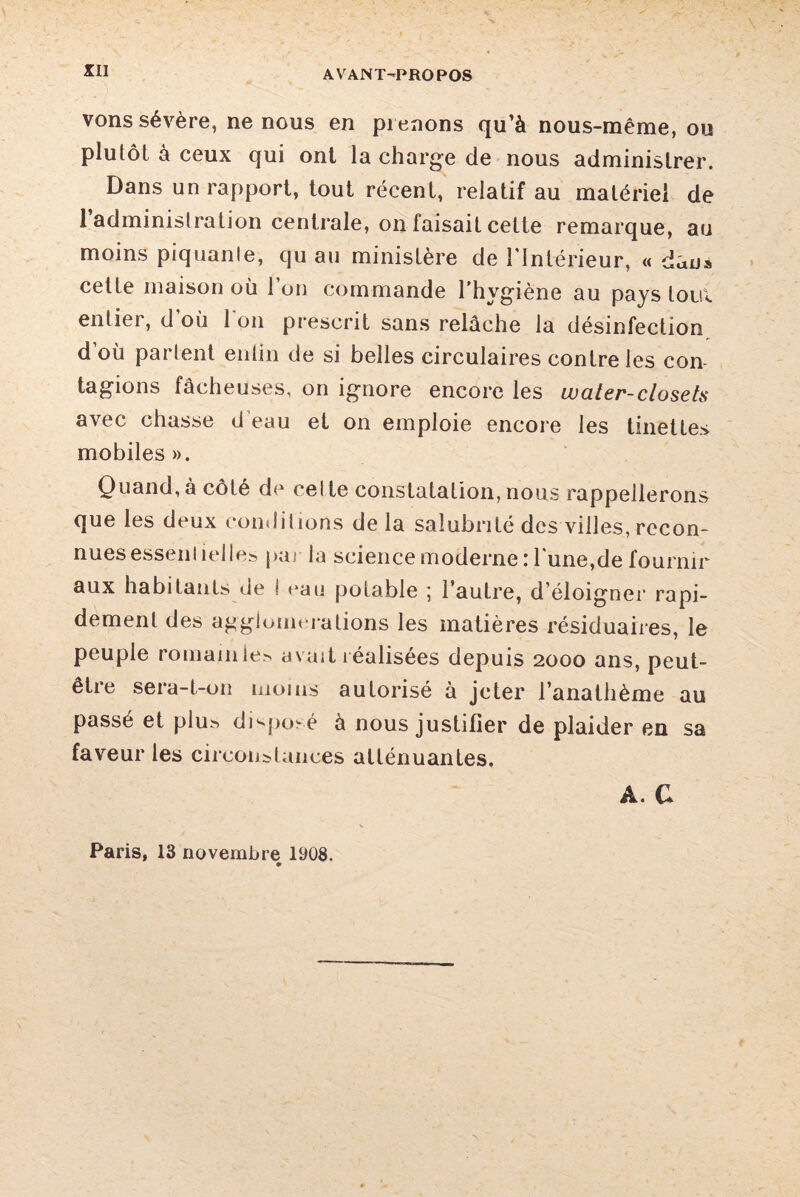 vons sévère, ne nous en prenons qu’à nous-mêrae, ou plutôt à ceux qui ont la charge de nous administrer. Dans un rapport, tout récent, relatif au matériel de 1 administration centrale, on faisait cette remarque, au moins piquante, qu au ministère de l'Intérieur, « dans cette maison où l’on commande l’hygiène au pays tout entier, d’où l'on prescrit sans relâche la désinfection doù partent eniin de si belles circulaires contre les con tagions fâcheuses, on ignore encore les water-closets avec chasse d eau et on emploie encore les tinettes mobiles ». Quand,à côté de cette constatation,nous rappellerons que les deux conditions delà salubrité des villes, recon¬ nues essentiel les par la science moderne : lune, de fournir aux habitants de ! eau potable ; l’autre, d’éloigner rapi¬ dement des agglomérations les matières résiduaires, le peuple romain le> avait réalisées depuis 2000 ans, peut- être sera-t-011 moins autorisé à jeter l’anathème au passé et plu^ disposé à nous justifier de plaider en sa faveur les circonstances atténuantes. A. G Paris, 13 novembre 1908.