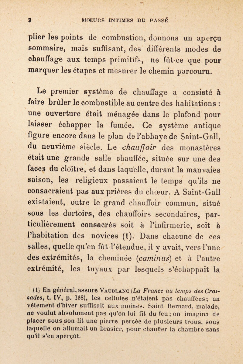 plier les points de combustion, donnons un aperçu sommaire, mais suffisant, des différents modes de chauffage aux temps primitifs, ne fût-ce que pour marquer les étapes et mesurer le chemin parcouru. Le premier système de chauffage a consisté à faire brûler le combustible au centre des habitations : une ouverture était ménagée dans le plafond pour laisser échapper la fumée. Ce système antique figure encore dans le plan de l'abbaye de Saint-Gall, du neuvième siècle. Le chciufjoir des monastères était une grande salle chauffée, située sur une des faces du cloître, et dans laquelle, durant la mauvaies saison, les religieux passaient le temps qu’ils ne consacraient pas aux prières du chœur. A Saint-Gall existaient, outre le grand chauffoir commun, situé sous les dortoirs, des chauffoirs secondaires, par¬ ticulièrement consacrés soit à l'infirmerie, soit à l’habitation des novices (<)• Dans chacune de ces salles, quelle qu’en fût l'étendue, il y avait, vers l’une des extrémités, la cheminée (caminus) et à l’autre extrémité, les tuyaux par lesquels s’échappait la \ (1) En général, assure Vaublanc (La France au temps des Croi- sadesy t. IV, p. 138), les cellules n’étaient pas chauffées; un vêlement d’hiver suffisait aux moines. Saint Bernard, malade, ne voulut absolument pas qu’on lui fit du feu; on imagina de placer sous son lit une pierre percée de plusieurs trous, sous laquelle on allumait un brasier, pour chauffer la chambre sans qu’il s’en aperçût.