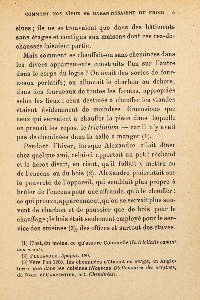 sines ; ils ne se trouvaient que dans des bâtiments sans étages et contigus aux maisons dont ces rez-de- chaussée faisaient partie. Mais comment se chauffait-on sans cheminées dans les divers appartements construits l’un sur l’autre dans le corps du logis ? On avait des sortes de four¬ neaux portatifs; on allumait le charbon au dehors, dans des fourneaux de toutes les formes, appropriés selon les lieux : ceux destinés à chauffer les viandes étaient évidemment de moindres dimensions que ceux qui servaient à chauffer la pièce dans laquelle on prenait les repas, le triclinium — car il n y avait pas de cheminées dans la salle à manger (1). Pendant l’hiver, lorsque Alexandre allait dîner chez quelque ami, celui-ci apportait un petit réchaud et le héros disait, en riant, qu’il fallait y mettre ou de l’encens ou du bois (2). Alexandre plaisantait sur la pauvreté de l’appareil, qui semblait plus propre à brûler de l’encens pour une offrande, qu’à le chauffer : ce qui prouve,apparemment,qu’on se servait plus sou¬ vent de charbon et de poussier que de bois pour le chauffage ; le bois était seulement employé pour le ser¬ vice des cuisines (3), des offices et surtout des étuves. (1) C’est, du moins, ce qu’assure Columelle (In tricliniis camini non erant). (2) Plutarque, Apophl., 180. (3) Vers l’an 1200, les cheminées n’étaient en usage, en Angle* terre, que dans les cuisines (Nouveau Dictionnaire des origines, de Noël et Carpentier, art. Cheminées).