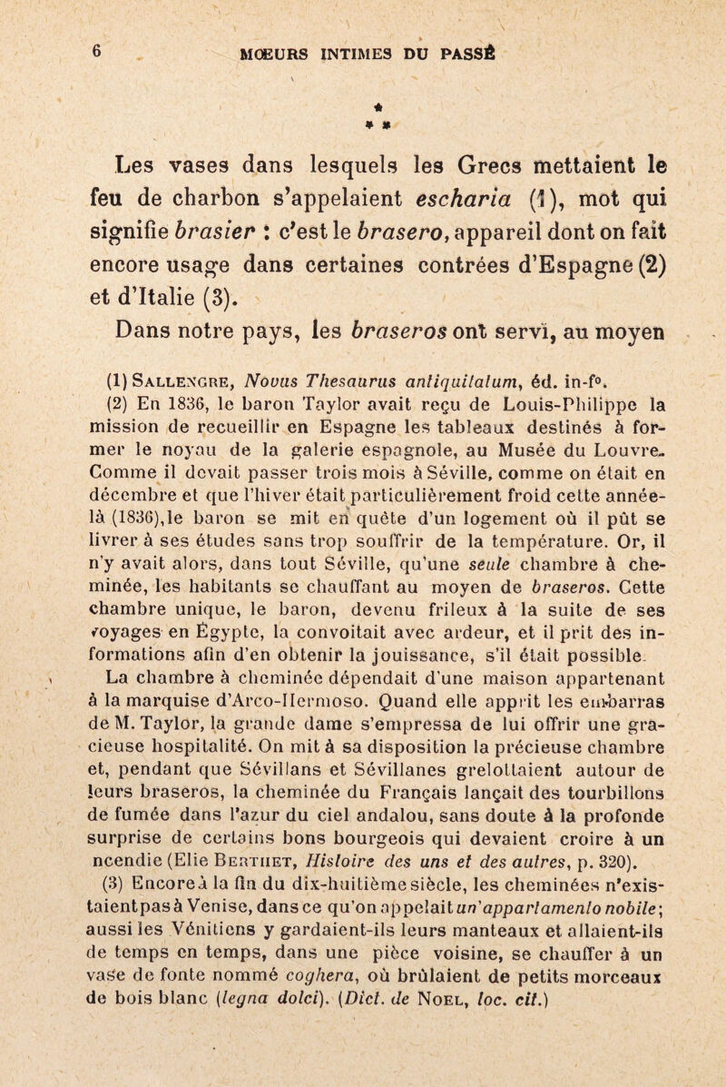 * * * Les vases dans lesquels les Grecs mettaient le feu de charbon s’appelaient escharia (i), mot qui signifie brasier : c’est le brasero, appareil dont on fait encore usage dans certaines contrées d’Espagne (2) et d’Italie (3). Dans notre pays, les braseros ont servi, au moyen (1) Sallexgre, Nouas Thésaurus anliquilaîum, éd. in-f°. (2) En 1836, le baron Taylor avait reçu de Louis-Philippe la mission de recueillir en Espagne les tableaux destinés à for¬ mer le noyau de la galerie espagnole, au Musée du Louvre- Comme il devait passer trois mois à Séville, comme on était en décembre et que l’hiver était particulièrement froid cette année- là (1836),le baron se mit en quête d’un logement où il pût se livrer à ses études sons trop souffrir de la température. Or, il n’y avait alors, dans tout Séville, qu’une seule chambre à che¬ minée, les habitants se chauffant au moyen de braseros. Cette chambre unique, le baron, devenu frileux à la suite de ses voyages en Égypte, la convoitait avec ardeur, et il prit des in¬ formations afin d’en obtenir la jouissance, s’il était possible- La chambre à cheminée dépendait d’une maison appartenant à la marquise d’Arco-IIermoso. Quand elle apprit les embarras de M. Taylor, la grande dame s’empressa de lui offrir une gra¬ cieuse hospitalité. On mit à sa disposition la précieuse chambre et, pendant que Sévillans et Sévillanes grelottaient autour de leurs braseros, la cheminée du Français lançait des tourbillons de fumée dans l’azur du ciel andalou, sans doute à la profonde surprise de certains bons bourgeois qui devaient croire à un ncendie (Elie Bertiiet, Histoire des uns et des autres, p. 320). (3) Encoreà la fin du dix-huitième siècle, les cheminées n’exis- taientpasà Venise, dans ce qu’on appelait un'appartamenlo nobile\ aussi les Vénitiens y gardaient-ils leurs manteaux et allaient-ils de temps en temps, dans une pièce voisine, se chauffer à un vaSe de fonte nommé coghera, où brûlaient de petits morceaux de bois blanc (legna dolci). (Dict. de Noël, toc. cit.)