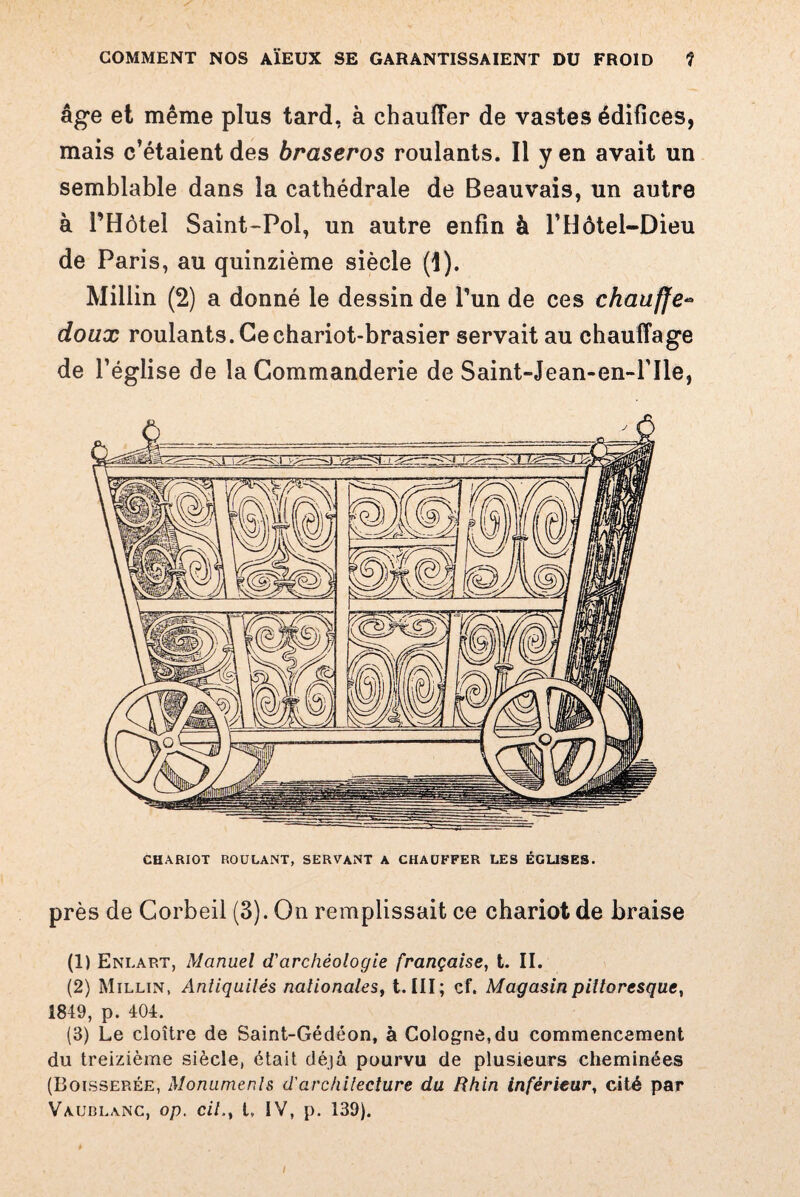 âge et même plus tard, à chauffer de vastes édifices, mais c’étaient des braseros roulants. Il y en avait un semblable dans la cathédrale de Beauvais, un autre à l’Hôtel Saint-Pol, un autre enfin à l’Hôtel-Dieu de Paris, au quinzième siècle (1). Millin (2) a donné le dessin de l’un de ces chauffe« doux roulants. Ce chariot-brasier servait au chauffage de l’église de la Commanderie de Saint-Jean-en-Hle, CHARIOT ROULANT, SERVANT A CHAUFFER LES ÉGLISES. près de Corbeil (3). On remplissait ce chariot de braise (1) Enlart, Manuel d'archéologie française, t. II. (2) Millin, Anliquilés nationales, t. III; cf. Magasin pittoresque, 1849, p. 404. (3) Le cloître de Saint-Gédéon, à Cologne, du commencement du treizième siècle, était déjà pourvu de plusieurs cheminées (Boisserée, Monuments d'architecture du Rhin inférieur, cité par Vaublanc, op. cil., t, IV, p. 139).