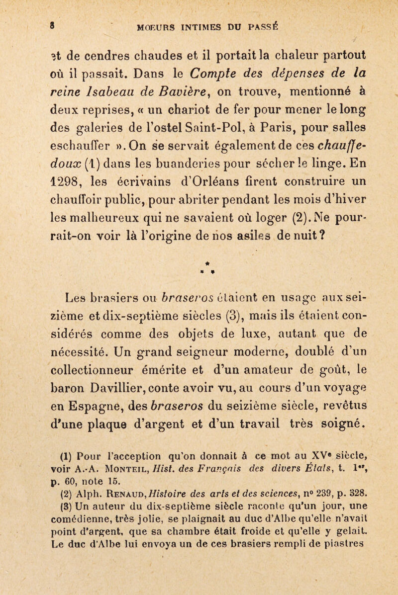 3t de cendres chaudes et il portait la chaleur partout où il passait. Dans le Compte des dépenses de la reine lsabeaa de Bavière, on trouve, mentionné à deux reprises, « un chariot de fer pour mener le long des galeries de l’ostel Saint-Pol, à Paris, pour salles eschauffer ».On se servait également de ces chauffe- doux (1) dans les buanderies pour sécher le linge. En 1298, les écrivains d’Orléans firent construire un chauiïoir public, pour abriter pendant les mois d’hiver les malheureux qui ne savaient où loger (2). Ne pour- rait-on voir là l’origine de nos asiles de nuit? Les brasiers ou braseros étaient en usage aux sei¬ zième et dix-septième siècles (3), mais ils étaient con¬ sidérés comme des objets de luxe, autant que de nécessité. Un grand seigneur moderne, doublé d’un collectionneur émérite et d’un amateur de goût, le baron Davillier, conte avoir vu, au cours d’un voyage en Espagne, des braseros du seizième siècle, revêtus d'une plaque d’argent et d’un travail très soigné. (1) Pour l’acception qu’on donnait à ce mot au XVe siècle, voir A.-A. Monteil, Hist. des Français des divers Élals, t. 1”, p. 60, note 15. (2) Alph. Renaud,liisîoire des arts et des sciences, n° 239, p. 328. (3) Un auteur du dix-septième siècle raconte qu’un jour, une comédienne, très jolie, se plaignait au duc d’Albe qu’elle n’avail point d’argent, que sa chambre était froide et qu’elle y gelait. Le duc d’Albe lui envoya un de ces brasiers rempli de piastres