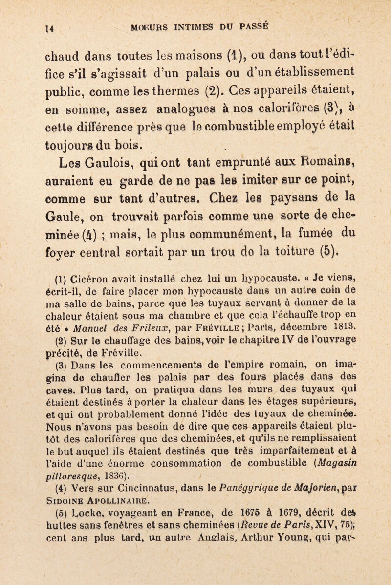 H chaud dans toutes les maisons (1), ou dans tout l’édi¬ fice s'il s’agissait d’un palais ou d’un établissement public, comme les thermes (2). Ces appareils étaient, en somme, assez analogues à nos calorifères (3), à cette différence près que le combustible employé était toujours du bois. Les Gaulois, qui ont tant emprunté aux Romains, auraient eu garde de ne pas les imiter sur ce point, comme sur tant d’autres. Chez les paysans de la Gaule, on trouvait parfois comme une sorte de che¬ minée^) ; mais, le plus communément, la fumée du foyer central sortait par un trou de la toiture (5). (1) Cicéron avait installé chez lui un hypocauste. « Je viens, écrit-il, de faire placer mon hypocauste dans un autre coin de ma salle de bains, parce que les tuyaux servant à donner de la chaleur étaient sous ma chambre et que cela l’échauffe trop en été » Manuel des Frileux, par Fréville ; Paris, décembre 1813. (2) Sur le chauffage des bains,voir le chapitre IV de l’ouvrage précité, de Fréville. (3j Dans les commencements de l’empire romain, on ima¬ gina de chauffer les palais par des fours placés dans des caves. Plus tard, on pratiqua dans les murs des tuyaux qui étaient destinés à porter la chaleur dans les étages supérieurs, et qui ont probablement donné l’idée des tuyaux de cheminée. Nous n’avons pas besoin de dire que ces appareils étaient plu¬ tôt des calorifères que des cheminées, et qu’ils ne remplissaient le but auquel ils étaient destinés que très imparfaitement et à l’aide d’une énorme consommation de combustible (Magasin pittoresque, 1836). (4) Vers sur Cincinnatus, dans le Panégyrique de Majorien, par Sidoine Apollinaire. (5) Locke, voyageant en France, de 1675 à 1679, décrit dei huttes sans fenêtres et sans cheminées (Revue de Paris,XIV, 75); cent ans plus tard, un autre Anglais, Arthur Young, qui par-