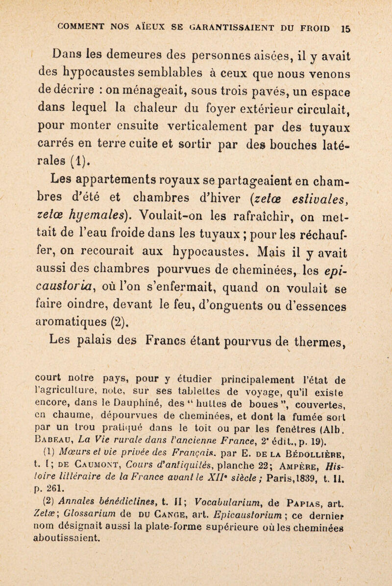 Dans les demeures des personnes aisées, il y avait des hypocaustes semblables à ceux que nous venons de décrire : on ménageait, sous trois pavés, un espace dans lequel la chaleur du foyer extérieur circulait, pour monter ensuite verticalement par des tuyaux carrés en terre cuite et sortir par des bouches laté¬ rales (1). Les appartements royaux se partageaient en cham¬ bres d'été et chambres d'hiver (zetœ estivales, zetœ hyemales). Voulait-on les rafraîchir, on met¬ tait de l’eau froide dans les tuyaux ; pour les réchauf¬ fer, on recourait aux hypocaustes. Mais il y avait aussi des chambres pourvues de cheminées, les epi- caastorla, où l’on s’enfermait, quand on voulait se faire oindre, devant le feu, d’onguents ou d’essences aromatiques (2). Les palais des Francs étant pourvus de thermes, court notre pays, pour y étudier principalement l’état de l’agriculture, note, sur ses tablettes de voyage, qu’il existe encore, dans le Dauphiné, des 41 huttes de boues ”, couvertes, en chaume, dépourvues de cheminées, et dont la fumée soi t par un trou pratiqué dans le toit ou par les fenêtres (Alb. Badeau, La Vie rurale dans l'ancienne France, 2* édit., p. 19). (1) Mœurs el vie privée des Français. par E. delà Bédollièrf., t. 1 ; de Caumont, Cours d'antiquités, planche 22; Ampère, His¬ toire littéraire de la France avant le XII* siècle; Paris,1839, t. il. p. 261. (2) Annales bénédictines, t. II; Vocabularium, de Papias, art. Zetæ; Glossarium de du Gange, art. Epicaustorium ; ce dernier nom désignait aussi la plate-forme supérieure où les cheminées aboutissaient.