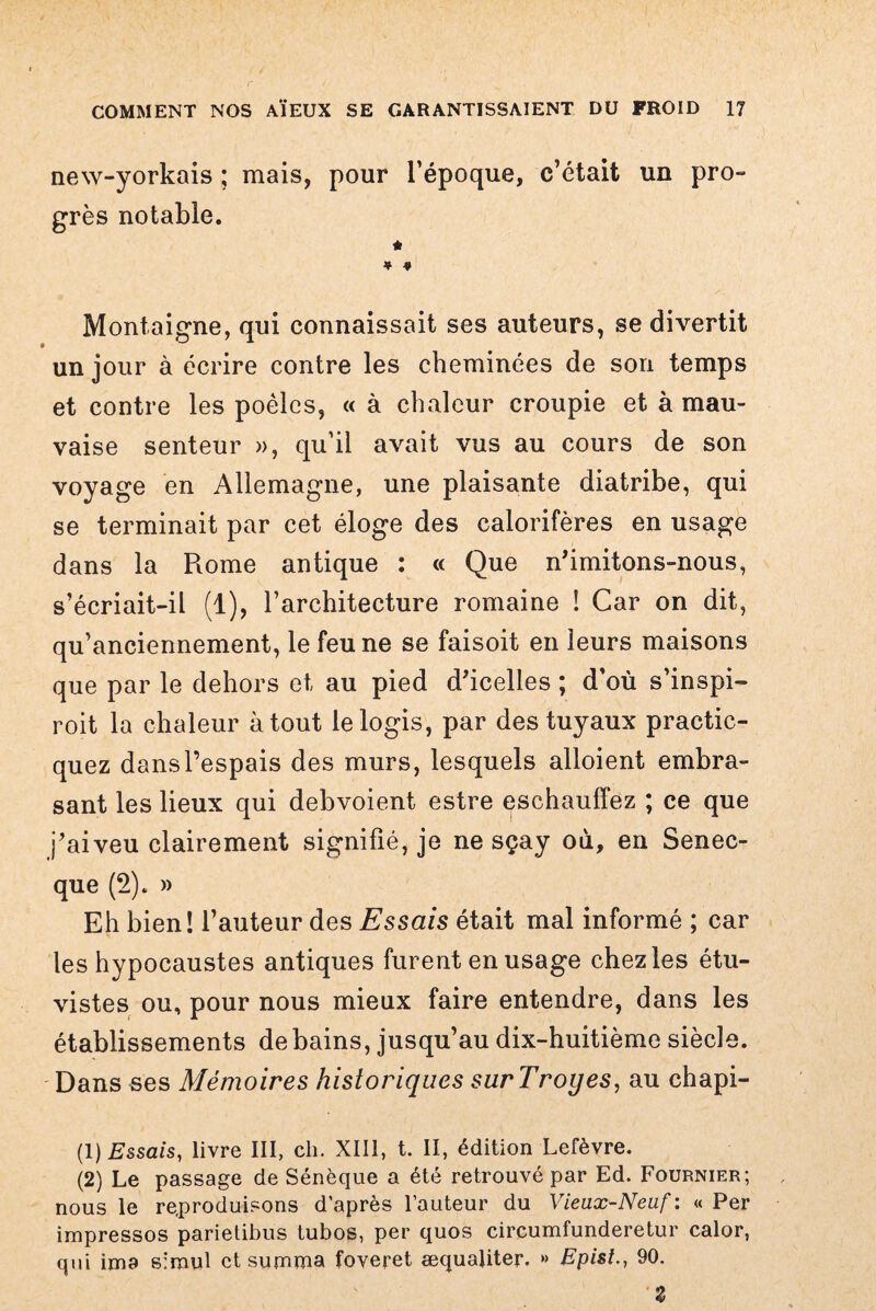 new-yorkais ; mais, pour l’époque, c’était un pro¬ grès notable. a * $ Montaigne, qui connaissait ses auteurs, se divertit un jour à écrire contre les cheminées de son temps et contre les poêles, « à chaleur croupie et à mau¬ vaise senteur », qu’il avait vus au cours de son voyage en Allemagne, une plaisante diatribe, qui se terminait par cet éloge des calorifères en usage dans la Rome antique : « Que n'imitons-nous, s’écriait-il (1), l’architecture romaine ! Car on dit, qu’anciennement, le feu ne se faisoit en leurs maisons que par le dehors et au pied d'icelles ; d’où s’inspi- roit la chaleur atout le logis, par des tuyaux practic- quez dansl’espais des murs, lesquels alloient embra¬ sant les lieux qui debvoient estre eschauffez ; ce que j'aiveu clairement signifié, je ne sçay où, en Senec- que (2). » Eh bien! l’auteur des Essais était mal informé ; car les hypocaustes antiques furent en usage chez les étu- vistes ou, pour nous mieux faire entendre, dans les établissements de bains, jusqu’au dix-huitième siècle. Dans ses Mémoires historiques surTroyes, au chapi- (1 ) Essais, livre III, ch. XIII, t. II, édition Lefèvre. (2) Le passage de Sénèque a été retrouvé par Ed. Fournier; nous le reproduisons d'après l’auteur du Vieux-Neuf : « Per impressos parietibus tubos, per quos circumfunderetur calor, qui ima simul et summa foveret æquaüter. » Bpist90. Z