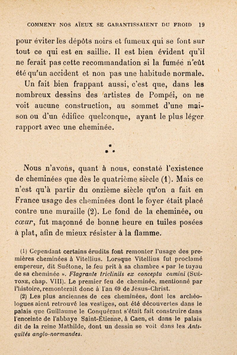 pour éviter les dépôts noirs et fumeux qui se font sur tout ce qui est en saillie. Il est bien évident qu’il ne ferait pas cette recommandation si la fumée n'eût été qu'un accident et non pas une habitude normale. Un fait bien frappant aussi, c’est que, dans les nombreux dessins des artistes de Pompéi, on ne voit aucune construction, au sommet d’une mai¬ son ou d’un édifice quelconque, ayant le plus léger rapport avec une cheminée. * • * Nous n’avons, quant à nous, constaté l’existence de cheminées que dès le quatrième siècle (1). Mais ce n’est qu’à partir du onzième siècle qu'on a fait en France usage des cheminées dont le foyer était placé contre une muraille (2). Le fond de la cheminée, ou cœur, fut maçonné de bonne heure en tuiles posées à plat, afin de mieux résister à la flamme. (1) Cependant certains érudits font remonter l’usage des pre¬ mières cheminées à Vitellius. Lorsque Vitellius fut proclamé empereur, dit Suétone, le feu prit à sa chambre « par le tuyau de sa cheminée ». Flagrante tricliniis ex conceptu camini (Sué¬ tone, chap. VIII). Le premier feu de cheminée, mentionné par riiistoire, remonterait donc à l'an 69 de Jésus-Christ. (2) Les plus anciennes de ces cheminées, dont les archéo¬ logues aient retrouvé les vestiges, ont été découvertes dans le palais que Guillaume le Conquérant s’était fait construire dans l'enceinte de l’abbaye Saint-Étienne, à Caen, et dans le palais dit de la reine Mathilde, dont un dessin se voit dans les Anti¬ quités anglo-normandes.