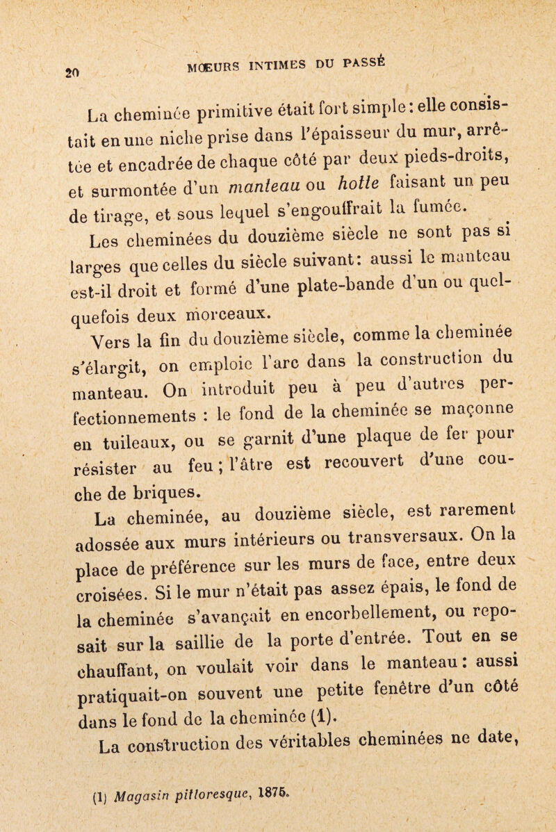 La cheminée primitive était fort simple : elle consis¬ tait en une niche prise dans l’épaisseur du mur, arrê¬ tée et encadrée de chaque côté par deux pieds-droits, et surmontée d’un manteau ou hotte faisant un peu de tirage, et sous lequel s’engoulfrait la fumée. Les cheminées du douzième siècle ne sont pas si larges que celles du siècle suivant: aussi le manteau est-il droit et formé d’une plate-bande d’un ou quel- quefois doux morceaux. Vers la fin du douzième siècle, comme la cheminée s’élargit, on emploie l’arc dans la construction du manteau. On introduit peu à peu d’autres per¬ fectionnements : le fond de la cheminée se maçonne en tuileaux, ou se garnit d’une plaque de fer pour résister au feu ; l’être est recouvert d’une cou- che de briques. La cheminée, au douzième siècle, est rarement adossée aux murs intérieurs ou transversaux. On la place de préférence sur les murs de face, entre deux croisées. Si le mur n’était pas assez épais, le fond de la cheminée s’avançait en encorbellement, ou repo¬ sait sur la saillie de la porte d’entrée. Tout en se chauffant, on voulait voir dans le manteau : aussi pratiquait-on souvent une petite fenêtre d un côté dans le fond de la cheminée (1). La construction des véritables cheminées ne date, (lj Magasin pittoresque, 1875.