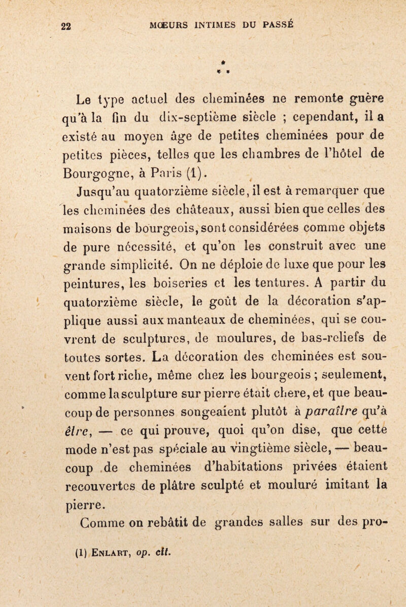 * * * Le type actuel des cheminées ne remonte guère qu a la fin du dix-septième siècle ; cependant, il a existé au moyen âge de petites cheminées pour de petites pièces, telles que les chambres de l’hôtel de Bourgogne, à Paris (1). Jusqu’au quatorzième siècle, il est à remarquer que les cheminées des châteaux, aussi bien que celles des maisons de bourgeois, sont considérées comme objets de pure nécessité, et qu’on les construit avec une grande simplicité. On ne déploie de luxe que pour les peintures, les boiseries et les tentures. A partir du quatorzième siècle, le goût de la décoration s’ap¬ plique aussi aux manteaux de cheminées, qui se cou¬ vrent de sculptures, de moulures, de bas-reliefs de toutes sortes. La décoration des cheminées est sou¬ vent fort riche, même chez les bourgeois; seulement, comme la sculpture sur pierre était chere, et que beau¬ coup de personnes songeaient plutôt à paraître qu’à être, — ce qui prouve, quoi qu’on dise, que cette mode n’est pas spéciale au vingtième siècle, — beau¬ coup de cheminées d’habitations privées étaient recouvertes de plâtre sculpté et mouluré imitant la pierre. Gomme on rebâtit de grandes salles sur des pro- (1) Enlart, op. cit.