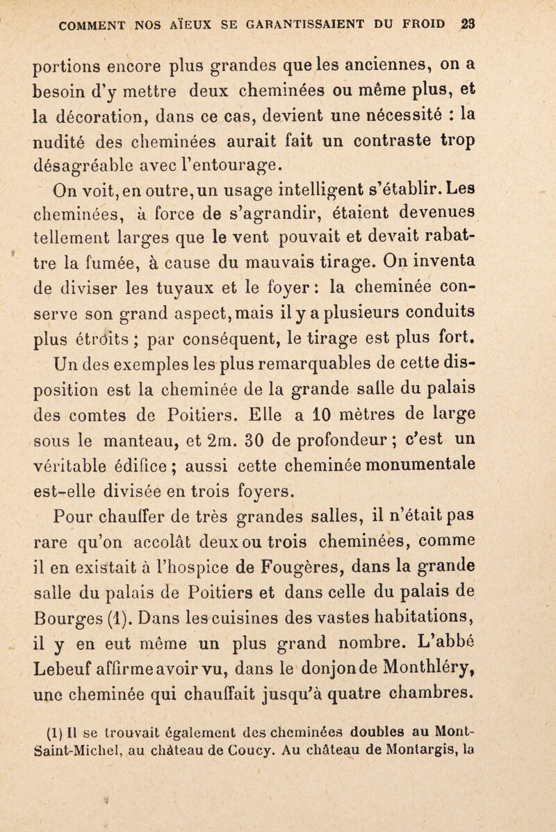 portions encore plus grandes que les anciennes, on a besoin d’y mettre deux cheminées ou même plus, et la décoration, dans ce cas, devient une nécessité : la nudité des cheminées aurait fait un contraste trop désagréable avec l’entourage. On voit, en outre, un usage intelligent s’établir. Les cheminées, à force de s’agrandir, étaient devenues tellement larges que le vent pouvait et devait rabat¬ tre la fumée, à cause du mauvais tirage. On inventa de diviser les tuyaux et le foyer : la cheminée con¬ serve son grand aspect, mais il y a plusieurs conduits plus étrôits ; par conséquent, le tirage est plus fort. Un des exemples les plus remarquables de cette dis¬ position est la cheminée de la grande salle du palais des comtes de Poitiers. Elle a 10 mètres de large sous le manteau, et 2m. 30 de profondeur ; c’est un véritable édifice ; aussi cette cheminée monumentale est-elle divisée en trois foyers. Pour chauffer de très grandes salles, il n’était pas rare qu’on accolât deux ou trois cheminées, comme il en existait à l’hospice de Fougères, dans la grande salle du palais de Poitiers et dans celle du palais de Bourges (1). Dans les cuisines des vastes habitations, il y en eut même un plus grand nombre. L’abbé Lebeuf affirme avoir vu, dans le donjon de Monthléry, une cheminée qui chauffait jusqu’à quatre chambres. (i)Il se trouvait également des cheminées doubles au Mont- Saint-Micliel, au château de Coucy. Au château de Montargis, la ■f