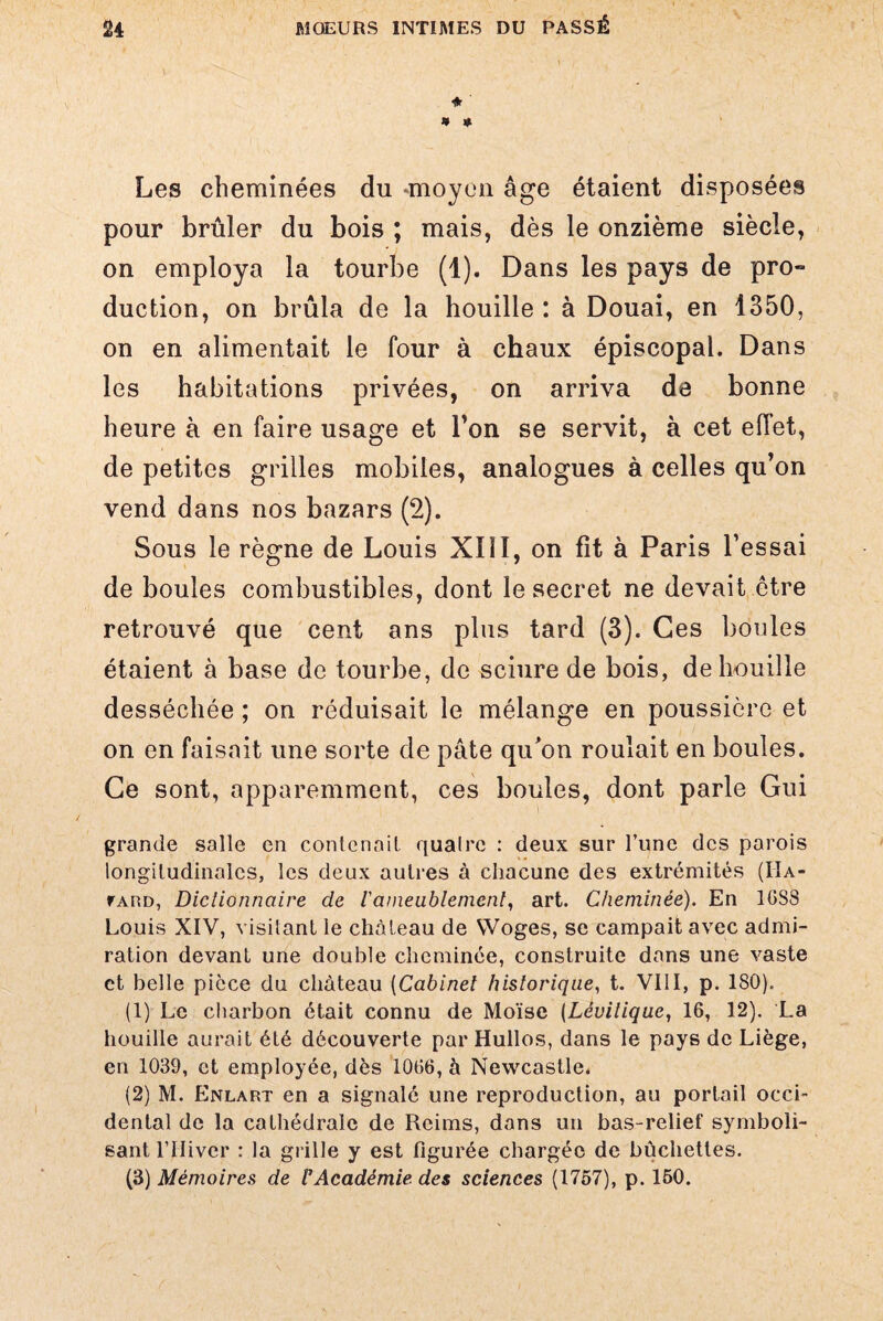 J» » Les cheminées du -moyen âge étaient disposées pour brûler du bois ; mais, dès le onzième siècle, on employa la tourbe (1). Dans les pays de pro» duction, on brûla de la houille : à Douai, en 1350, on en alimentait le four à chaux épiscopal. Dans les habitations privées, on arriva de bonne heure à en faire usage et l’on se servit, à cet effet, de petites grilles mobiles, analogues à celles qu’on vend dans nos bazars (2). Sous le règne de Louis XIII, on fit à Paris l’essai de boules combustibles, dont le secret ne devait être retrouvé que cent ans plus tard (3). Ces boules étaient à base de tourbe, de sciure de bois, de houille desséchée ; on réduisait le mélange en poussière et on en faisait une sorte de pâte qu'on roulait en boules. Ce sont, apparemment, ces boules, dont parle Gui grande salle en contenait quaire : deux sur Tune des parois longitudinales, les deux autres à chacune des extrémités (IIa- fARD, Dictionnaire de Vameublement, art. Cheminée). En 10S8 Louis XIV, visitant le château de VVoges, se campait avec admi¬ ration devant une double cheminée, construite dans une vaste et belle pièce du château (Cabinet historique, t. VIII, p. 180). (1) Le charbon était connu de Moïse (Lévitique, 16, 12). La houille aurait été découverte par Hullos, dans le pays de Liège, en 1039, et employée, dès 1066, à Newcastle. (2) M. Enlart en a signalé une reproduction, au portail occi¬ dental de la cathédrale de Reims, dans un bas-relief symboli¬ sant l’IIiver : la grille y est figurée chargée de bûchettes. (3) Mémoires de VAcadémie des sciences (1757), p. 150.