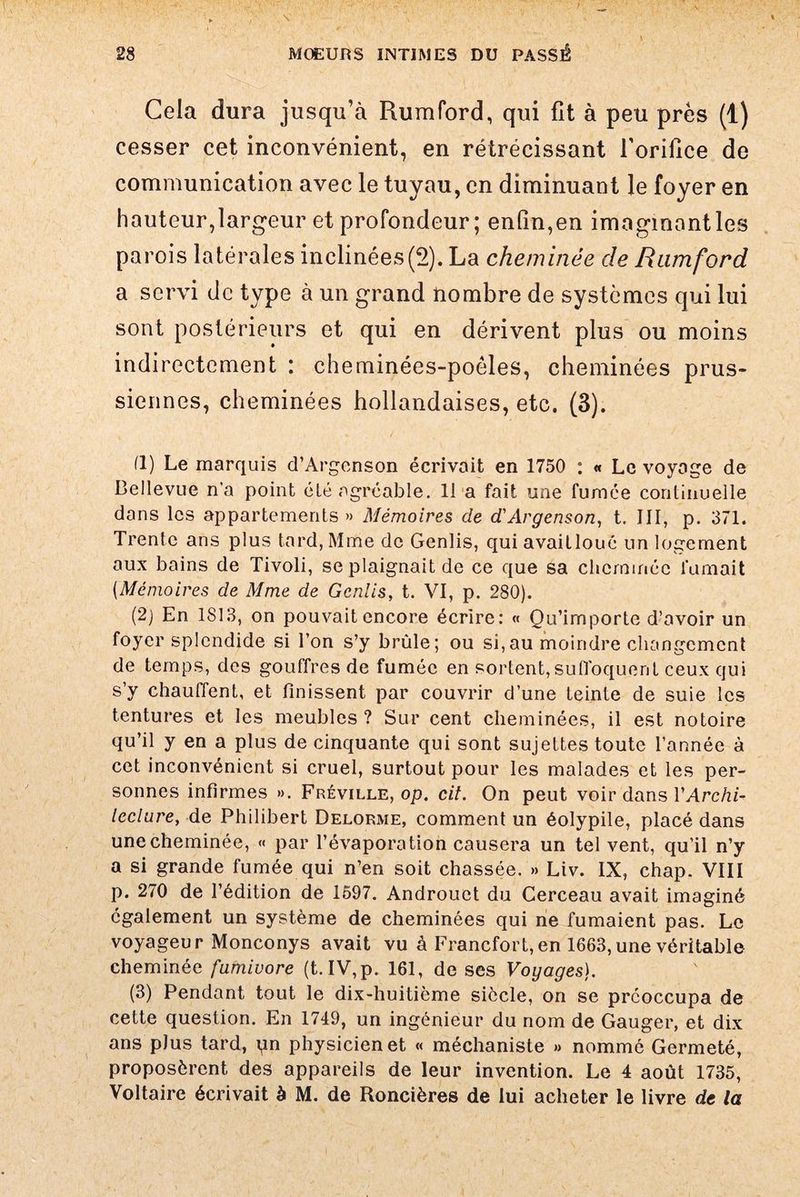 Cela dura jusqu’à Rumford, qui fit à peu près (1) cesser cet inconvénient, en rétrécissant l’orifice de communication avec le tuyau, en diminuant le foyer en hauteur,largeur et profondeur; enfin,en imaginant les parois latérales inclinées(2). La cheminée de Rumford a servi de type à un grand nombre de systèmes qui lui sont postérieurs et qui en dérivent plus ou moins indirectement : cheminées-poéles, cheminées prus¬ siennes, cheminées hollandaises, etc. (3). fl) Le marquis d’Argenson écrivait en 1750 : « Le voyage de Bellevue n’a point été agréable. 11 a fait une fumée continuelle dons les appartements» Mémoires de d'Argenson, t. III, p. 371. Trente ans plus tard, Mme de Genlis, quiavaitloué un logement aux bains de Tivoli, se plaignait de ce que sa cheminée fumait (.Mémoires de Mme de Genlis, t. VI, p. 2S0). (2) En 1813, on pouvait encore écrire: « Qu’importe d’avoir un foyer splendide si l’on s’y brûle; ou si,au moindre changement de temps, des gouffres de fumée en sortent,suffoquent ceux qui s’y chauffent, et finissent par couvrir d’une teinte de suie les tentures et les meubles ? Sur cent cheminées, il est notoire qu’il y en a plus de cinquante qui sont sujettes toute l’année à cet inconvénient si cruel, surtout pour les malades et les per¬ sonnes infirmes ». Fréville, op. cil. On peut voir dans VArchi- leclure, de Philibert Delorme, comment un éolypile, placé dans une cheminée, « par l’évaporation causera un tel vent, qu’il n’y a si grande fumée qui n’en soit chassée. » Liv. IX, chap. VIII p. 270 de l’édition de 1597. Androuet du Cerceau avait imaginé également un système de cheminées qui ne fumaient pas. Le voyageur Monconys avait vu à Francfort,en 1663, une véritable cheminée fumivore (t. IV, p. 161, de ses Voyages). (3) Pendant tout le dix-huitième siècle, on se préoccupa de cette question. En 1749, un ingénieur du nom de Gauger, et dix ans plus tard, pn physicien et « méchaniste » nommé Germeté, proposèrent des appareils de leur invention. Le 4 août 1735, Voltaire écrivait à M. de Roncières de lui acheter le livre de la