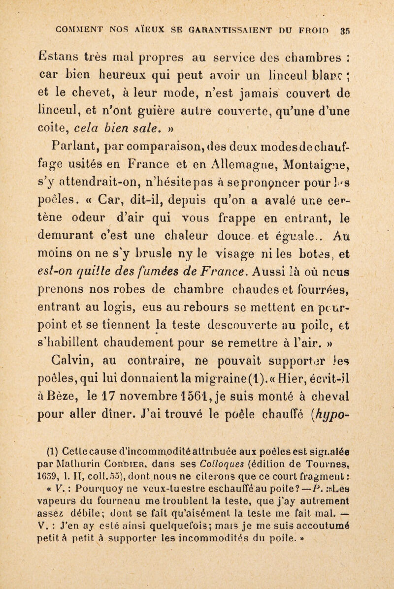 Estans très mal propres au service des chambres : car bien heureux qui peut avoir un linceul blanc ; et le chevet, à leur mode, n’est jamais couvert de linceul, et n'ont guière autre couverte, qu'une d’une coite, cela bien sale. » Parlant, par comparaison, des deux modes de chauf¬ fage usités en France et en Allemagne, Montaigne, s’y attendrait-on, n’hésitepas à sepronpncer pour Fs poêles. « Gar, dit-il, depuis qu’on a avalé une cer- tène odeur d’air qui vous frappe en entrant, le demurant c’est une chaleur douce et éoruale.. Au moins on ne s’y brusle ny le visage ni les botes, et est-on quille des famées de France. Aussi là où nous prenons nos robes de chambre chaudes et fourrées, entrant au logis, eus au rebours se mettent en pour¬ point et se tiennent la teste descouverte au poile, et s’habillent chaudement pour se remettre à l’air. » Calvin, au contraire, ne pouvait supporter les poêles, qui lui donnaient la migraine(t).« Hier, écrit-il àBèze, le 17 novembre 1561,je suis monté à cheval pour aller dîner. J’ai trouvé le poêle chauffé (hypo- (1) Cettecause d’incommoditéattribuée aux poêles est signalée par Malliurin Cordier, dans ses Colloques (édition de Tournes, 1659, 1. II, coll . 55), dont nous ne citerons que ce court fragment : « V. : Pourquoy ne veux-tueslre eschauflëau poile?—P. :nLes vapeurs du fourneau me troublent la leste, que j’ay autrement assez débile; dont se fait qu’aisément. la leste me fait mal. — V. : J’en ay esté ainsi quelquefois; maïs je me suis accoutumé petit à petit à supporter les incommodités du poile. »