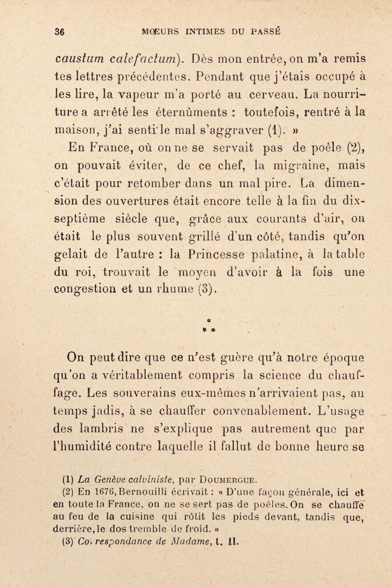 caustum cale factum). Dès mon entrée, on m’a remis tes lettres précédentes. Pendant que j’étais occupé à les lire, la vapeur m’a porté au cerveau. La nourri¬ ture a arrêté les éternûments : toutefois, rentré à la maison, j’ai senti’le mal s’aggraver (1). » En France, où on ne se servait pas de poêle (2), on pouvait éviter, de ce chef, la migraine, mais c’était pour retomber dans un mal pire. La dimen¬ sion des ouvertures était encore telle à la fin du dix- septième siècle que, grâce aux courants d’air, on était le plus souvent grillé d’un côté, tandis qu’on gelait de l’autre: la Princesse palatine, à la table du roi, trouvait le moven d’avoir à la fois une ' «/ congestion et un rhume (3). a * * On peut dire que ce n’est guère qu’à notre époque qu’on a véritablement compris la science du chauf¬ fage. Les souverains eux-mêmes n’arrivaient pas, au temps jadis, à se chauffer convenablement. L’usage des lambris ne s’explique pas autrement que par l’humidité contre laquelle il fallut de bonne heure se (1) La Genève calviniste, par Doumergue. (2) En 1676, Bernouilli écrivait: « D’une façon générale, ici et en toute la France, on ne se sert pas de poêles. On se chauffe au feu de la cuisine qui rôtit les pieds devant, tandis que, derrière,le dos tremble de froid. » (3) Cq. respondance de Madame, t. II.