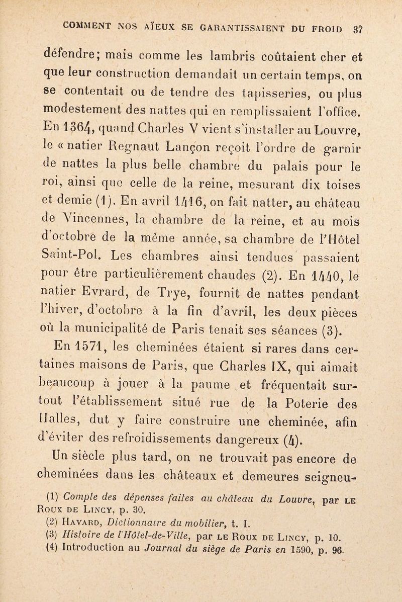 défendre; mais comme les lambris coûtaient cher et que leur construction demandait un certain temps, on se contentait ou de tendre des tapisseries, ou plus modestement des nattes qui en remplissaient l'office. En 1364, quand Charles V vient s’installer au Louvre, le « natier Regnaut Lançon reçoit l’ordre de garnir de nattes la plus belle chambre du palais pour le roi, ainsi que celle de la reine, mesurant dix toises et demie (1). En avril 1416, on fait natter, au château de \incennes, la chambre de la reine, et au mois d octobre de la même année, sa chambre de l’Hôtel Saint-Pol. Les chambres ainsi tendues passaient pour être particulièrement chaudes (2). En 1440, le natier Evrard, de Trye, fournit de nattes pendant 1 hiver, d octobre à la fin d’avril, les deux pièces où la municipalité de Paris tenait ses séances (3). En 1571, les cheminées étaient si rares dans cer¬ taines maisons de Paris, que Charles IX, qui aimait beaucoup à jouer à la paume et fréquentait sur¬ tout 1 établissement situé rue de la Poterie des Halles, dut y faire construire une cheminée, afin d’éviter des refroidissements dangereux (4). Un siècle plus tard, on ne trouvait pas encore de cheminées dans les châteaux et demeures seigneu- (1) Compte des dépenses faites au château, du Louvre, par le Roux de Lincy, p. 30. (2) Havard, Dictionnaire du mob Hier, t. I. (3) Histoire de lHôtel-de-Ville, par le Roux de Lincy, p. 10.