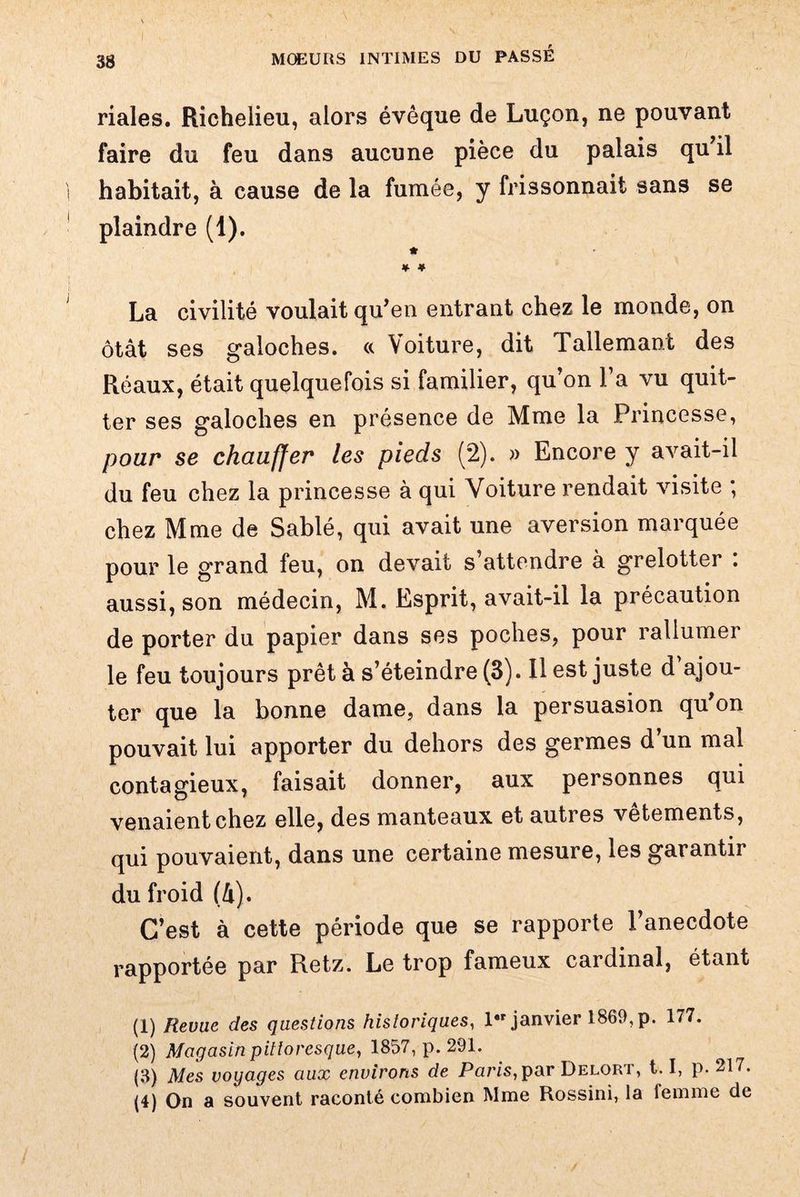 riales. Richelieu, alors évêque de Luçon, ne pouvant faire du feu dans aucune pièce du palais qu il habitait, à cause de la fumée, y frissonnait sans se plaindre (1). * * * La civilité voulait qu'en entrant chez le monde, on ôtât ses galoches. « Voiture, dit Tallemant des Réaux, était quelquefois si familier, qu’on l’a vu quit¬ ter ses galoches en présence de Mme la Princesse, pour se chauffer les pieds (2). » Encore y avait-il du feu chez la princesse à qui Voiture rendait visite ; chez Mme de Sablé, qui avait une aversion marquée pour le grand feu, on devait s attendre à grelotter . aussi, son médecin, M. Esprit, avait-il la précaution de porter du papier dans ses poches, pour rallumer le feu toujours prêt à s’éteindre (3). Il est juste d’ajou¬ ter que la bonne dame, dans la persuasion qu'on pouvait lui apporter du dehors des germes d’un mal contagieux, faisait donner, aux personnes qui venaient chez elle, des manteaux et autres vetements, qui pouvaient, dans une certaine mesure, les garantir du froid (â). C’est à cette période que se rapporte l’anecdote rapportée par Retz. Le trop fameux cardinal, étant (1) Revue des questions historiques, 1 janvier 1860, p. 177. (2) Magasin pittoresque, 1857, p. 291. (3) Mes voyages aux environs de Paris, par Delort, 1.1, p. 217. (4) On a souvent raconté combien Mme Rossini, la femme de