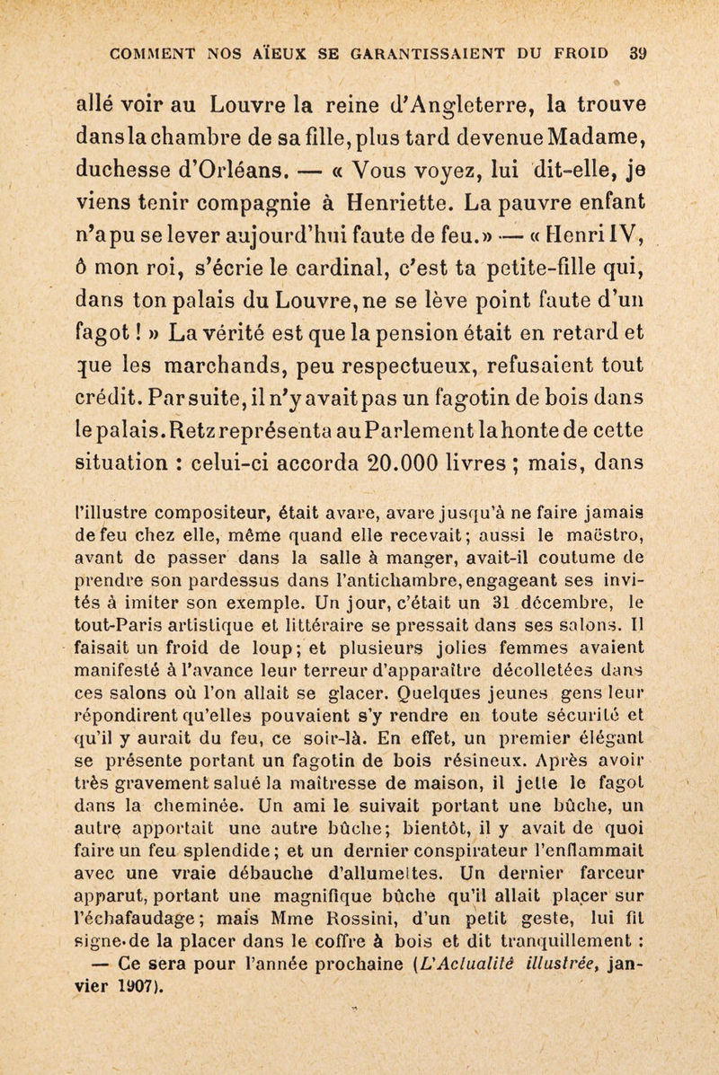 allé voir au Louvre la reine d'Angleterre, la trouve dansla chambre de sa fille, plus tard devenue Madame, duchesse d’Orléans. — « Vous voyez, lui dit-elle, je viens tenir compagnie à Henriette. La pauvre enfant n’a pu se lever aujourd’hui faute de feu.» — « Henri IV, ô mon roi, s’écrie le cardinal, c'est ta petite-fille qui, dans ton palais du Louvre, ne se lève point faute d’un fagot ! » La vérité est que la pension était en retard et que les marchands, peu respectueux, refusaient tout crédit. Par suite, il n'y avait pas un fagotin de bois dans le palais. Retz représenta auParlement lahontede cette situation : celui-ci accorda 20.000 livres ; mais, dans l’illustre compositeur, était avare, avare jusqu’à ne faire jamais de feu chez elle, même quand elle recevait; aussi le maestro, avant de passer dans la salle à manger, avait-il coutume de prendre son pardessus dans l’antichambre, engageant ses invi¬ tés à imiter son exemple. Un jour, c’était un 31 décembre, le tout-Paris artistique et littéraire se pressait dans ses salons. Il faisait un froid de loup; et plusieurs jolies femmes avaient manifesté à l’avance leur terreur d’apparaître décolletées dans ces salons où l’on allait se glacer. Quelques jeunes gens leur répondirent qu’elles pouvaient s’y rendre en toute sécurité et qu’il y aurait du feu, ce soir-là. En effet, un premier élégant se présente portant un fagotin de bois résineux. Après avoir très gravement salué la maîtresse de maison, il jette le fagot dans la cheminée. Un ami le suivait portant une bûche, un autre apportait une autre bûche; bientôt, il y avait de quoi faire un feu splendide ; et un dernier conspirateur l’enflammait avec une vraie débauche d’allumeltes. Un dernier farceur apparut, portant une magnifique bûche qu’il allait placer sur l’échafaudage; mais Mme Rossini, d’un petit geste, lui fil signe.de la placer dans le coffre à bois et dit tranquillement : — Ce sera pour l’année prochaine {L'Actualité illustrée, jan¬ vier 1907).