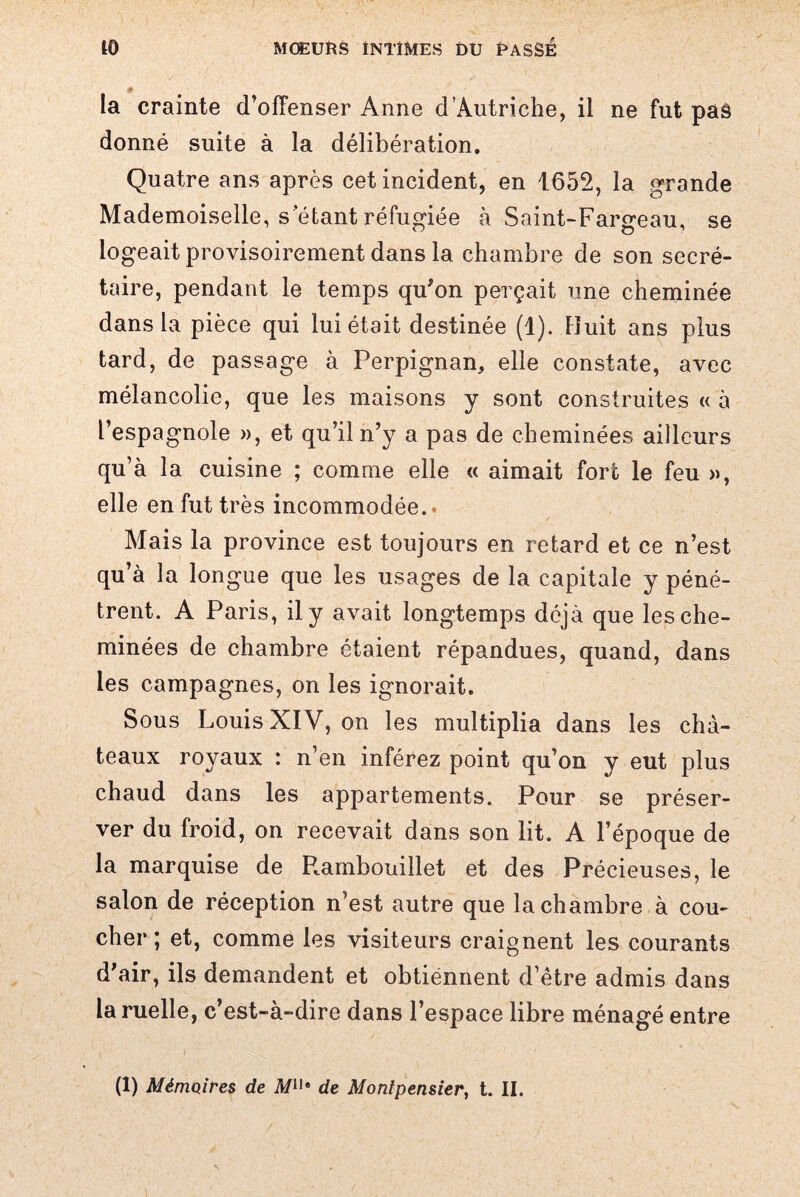 * la crainte d’offenser Anne d’Autriche, il ne fut pas donné suite à la délibération. Quatre ans après cet incident, en 1652, la grande Mademoiselle, s étant réfugiée à Saint-Fargeau, se logeait provisoirement dans la chambre de son secré¬ taire, pendant le temps qu’on perçait une cheminée dans la pièce qui lui était destinée (1). Huit ans plus tard, de passage à Perpignan, elle constate, avec mélancolie, que les maisons y sont construites « à l’espagnole », et qu’il n’y a pas de cheminées ailleurs qu’à la cuisine ; comme elle « aimait fort le feu », elle en fut très incommodée.- Mais la province est toujours en retard et ce n’est qu’à la longue que les usages de la capitale y péné¬ trent. A Paris, il y avait longtemps déjà que les che¬ minées de chambre étaient répandues, quand, dans les campagnes, on les ignorait. Sous Louis XIV, on les multiplia dans les châ¬ teaux royaux : n’en inférez point qu’on y eut plus chaud dans les appartements. Pour se préser¬ ver du froid, on recevait dans son lit. A l’époque de la marquise de Rambouillet et des Précieuses, le salon de réception n’est autre que la chambre à cou¬ cher; et, comme les visiteurs craignent les courants d’air, ils demandent et obtiennent d’être admis dans la ruelle, c’est-à-dire dans l’espace libre ménagé entre (1) Mémoires de il/11* de Montpensier, t. II.